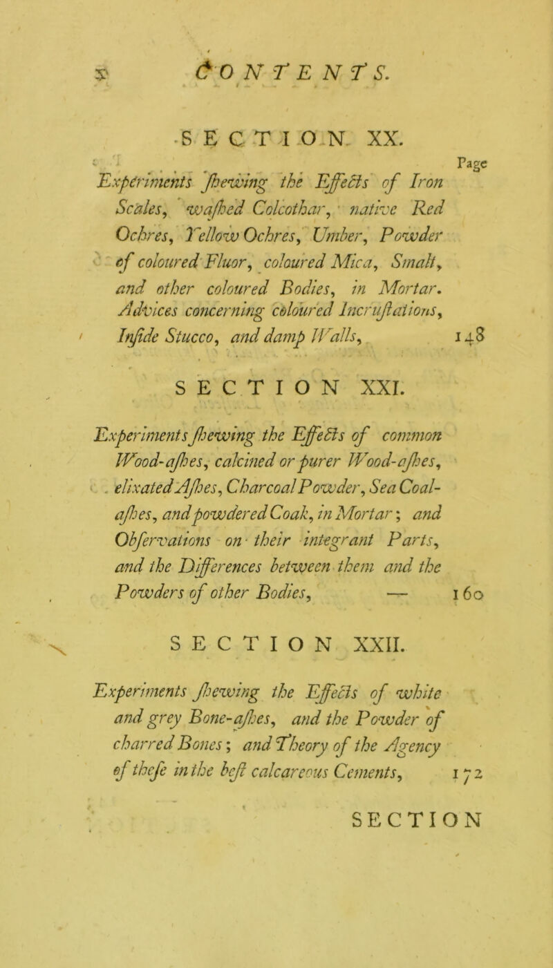 s' Content's. * K * A 4 4.' a » „ ■SECTI ON. XX. 1 Pasc Experiments jhewing the Effects of Iron Scales, wafhed Colcothar, native Red Ochres, Yellow Ochres, Under, Powder of coloured Fluor, coloured Mica, Smalt, and other coloured Bodies, in Mortar. Advices concerning coloured Incrujlations, Infide Stucco, and damp Walls, 148 SECTION XXI. Experimentsfthewing the Effetls of common Wood-of es, calcined or purer Wood-ajhes, dixatedAfoes, Charcoal Powder, Sea Coal- afhes, and powdered Coak, in Mortar; and Obfervations on their integrant Parts, and the EYijferences between them and the Powders of other Bodies, — 160 SECTION XXII. Experiments f hewing the Efecis of white and grey Bone-afes, and the Powder of charred Bones; and \Theory of the Agency ef thefe in the bef calcareous Cements, ifz