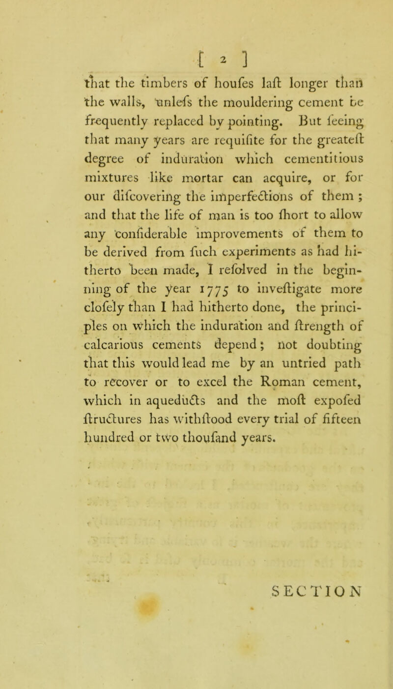 that the timbers of houfes laft longer than the walls, tinlefs the mouldering cement be frequently replaced by pointing. But ieeing that many years are requifite for the greateft degree of induration which cementitious mixtures like mortar can acquire, or for our difcovering the imperfections of them ; and that the life of man is too fhort to allow any confiderable improvements of them to be derived from fuch experiments as had hi- therto been made, I refolved in the begin- ning of the year 1775 to inveftigate more clofely than I had hitherto done, the princi- ples on which the induration and ftrength of calcarious cements depend; not doubting that this would lead me by an untried path to recover or to excel the Roman cement, which in aquedu&s and the moll expofed ftru&ures has with flood every trial of fifteen hundred or two thoufand years.