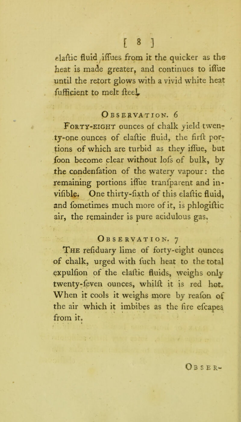 elastic fluid iflues from it the quicker as the heat is made greater, and continues to ifl’ue until the retort glows with a vivid white heat fufficient to melt fteei Observation. 6 Forty-eight ounces of chalk yield twen- ty-one ounces of elaftic fluid, the firft por- tions of which are turbid as they ifl'ue, but foon become clear without lofs of bulk, by the condenfation of the watery vapour: the remaining portions ifliie tranfparent and in- yifible. One thirty-fixth of this elaftic fluid, and fometimes much more of it, is phlogiftic air, the remainder is pure acidulous gas. Observation. 7 The refiduary lime of forty-eight ounces of chalk, urged with fuch heat to the total expulfton of the elaftic fluids, weighs only twenty-feven ounces, whilft it is red hot. When it cools it weighs more by reafon of the air which it imbibes as the fire efcapes from it. .... #