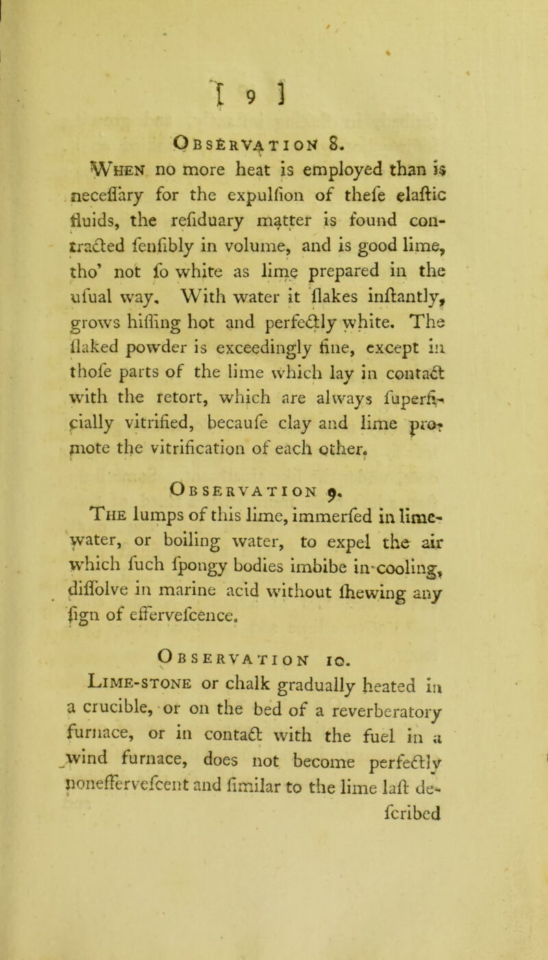 % Observation 8. When no more heat is employed than h necefihry for the expulfion of thefe elaftic fluids, the refiduary matter is found con- tracted fenfibly in volume, and is good lime, tho’ not fo white as lime prepared in the ufual way. With water it flakes inftantly, grows hilling hot and perfectly white. The ilaked powder is exceedingly tine, except in thofe parts of the lime which lay in contact with the retort, which are always fuperfL cially vitrified, becaufe clay and lime pro? fnote the vitrification of each other. Observation 9, The lumps of this lime, immerfed in lime- water, or boiling water, to expel the air which fuch fpongy bodies imbibe in-cooling, diflolve in marine acid without fhewmg any fign of effervefcence. Observation 10. Lime-stone or chalk gradually heated in a crucible, or on the bed of a reverberatory furnace, or in contact with the fuel in a wind furnace, does not become perfectly Jioneffervcfcent and fimilar to the lime laft de- fcribed