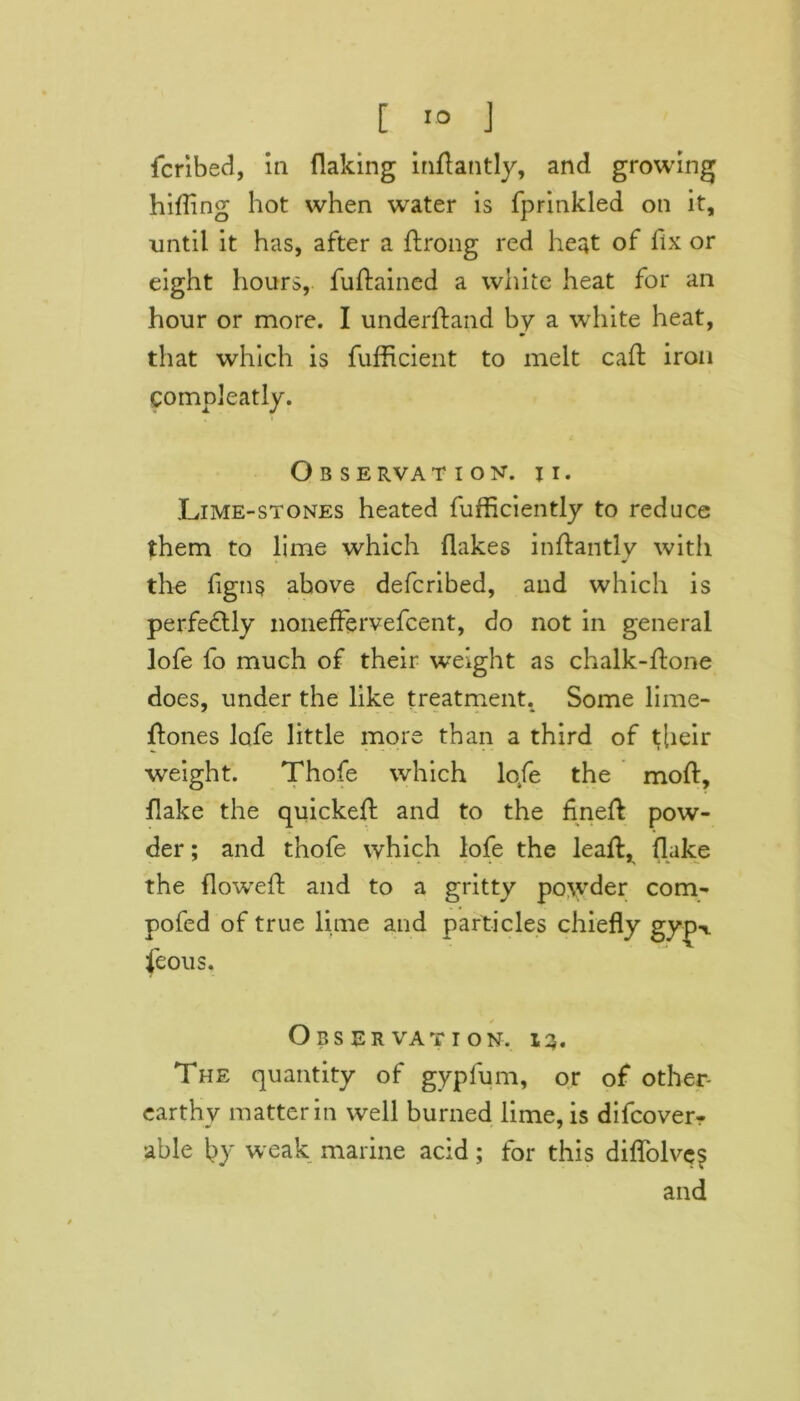 fcribed, in flaking inflantly, and growing hifTing hot when water is fprinkled on it, until it has, after a ftrong red heat of fix or eight hours, fuftained a white heat for an hour or more. I underftand by a white heat, that which is fufficient to melt cad iron comnleatly. Observation. ii. Lime-stones heated fufficiently to reduce them to lime which flakes inftantly with the flgns above defcribed, and which is perfectly noneffervefcent, do not in general lofe fo much of their weight as chalk-ftone does, under the like treatment. Some lime- ftones lofe little more than a third of t[ieir weight. Thofe which lofe the mod:, flake the quickefl: and to the fined pow- der ; and thofe which lofe the lead:, flake the flowred and to a gritty powder com- pofed of true lime and particles chiefly gyjw feous. Observation. 13. The quantity of gypfum, or of other- earthv matter in well burned lime, is difcoverr able by weak marine acid; for this diflolves and
