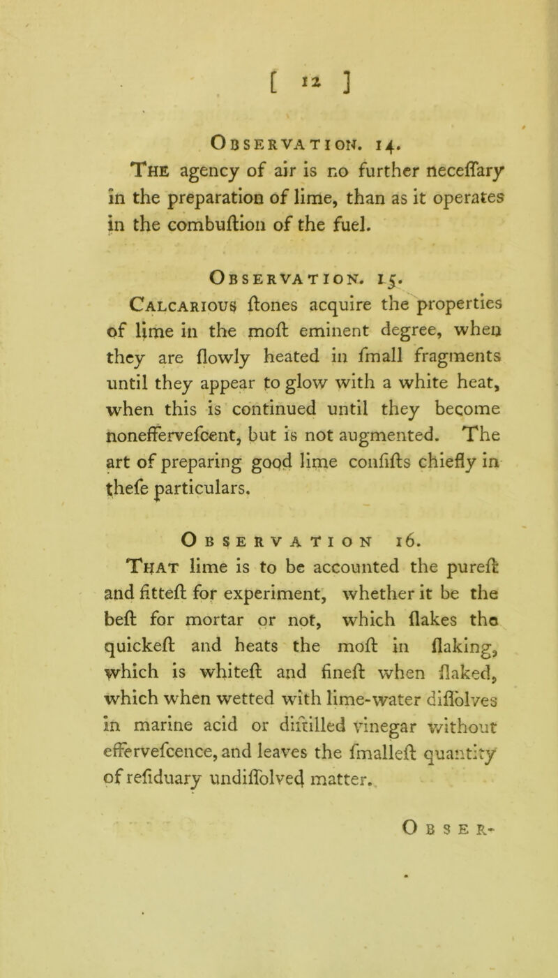 Observation. 14. The agency of air is no further neceflary in the preparation of lime, than as it operates in the combudion of the fuel. Observation. 15. Calcarious ftones acquire the properties of lime in the moft eminent degree, when they are (lowly heated in (mail fragments until they appear to glow with a white heat, when this is continued until they become noneffervefcent, but is not augmented. The art of preparing good lime confids chiefly in thefe particulars. Observation 16. That lime is to be accounted the pured and fitted for experiment, whether it be the bed for mortar or not, which flakes the quicked and heats the mod in flaking, which is whited and fined when flaked, which when wetted with lime-water diflolves in marine acid or didilled vinegar without effervefcence, and leaves the fmallefl quantity of reflduary undiffolved matter.