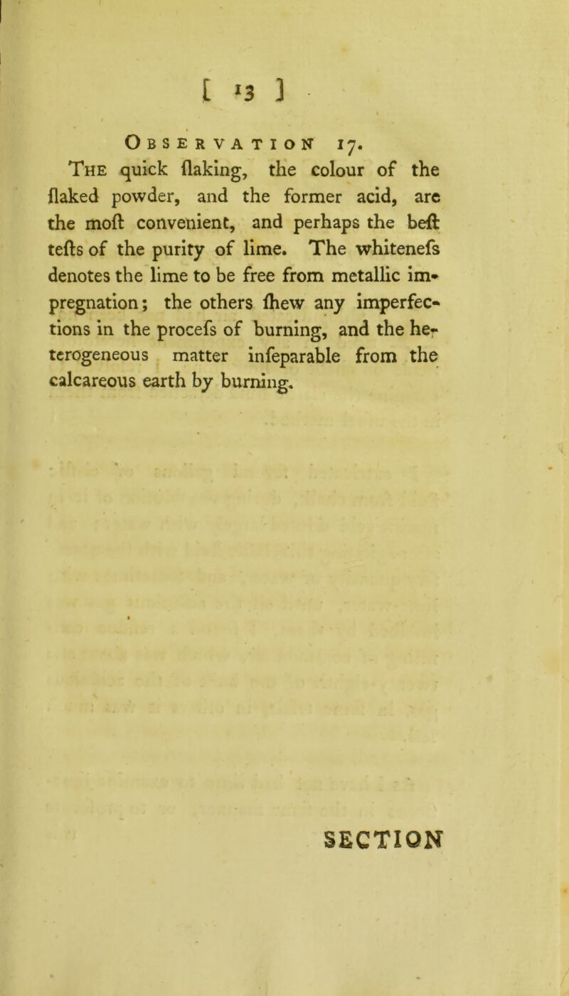 Observation 17. The quick flaking, the colour of the flaked powder, and the former acid, are the moft convenient, and perhaps the beft tefts of the purity of lime. The whitenefs denotes the lime to be free from metallic im- pregnation; the others fhew any imperfec- tions in the procefs of burning, and the he- terogeneous matter infeparable from the calcareous earth by burning.