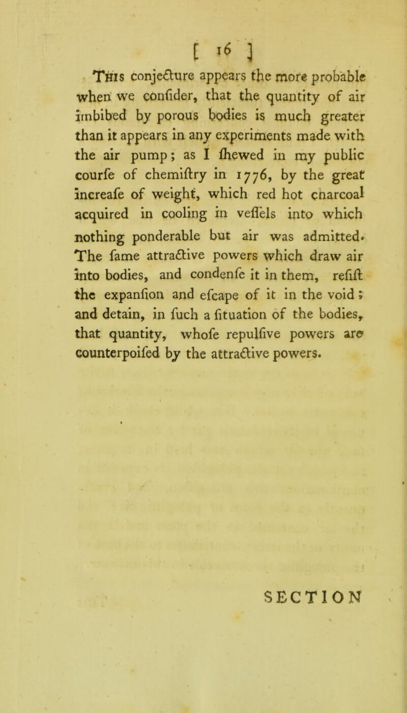 [ ] This conjecture appears the more probable when we confider, that the quantity of air imbibed by porous bodies is much greater than it appears in any experiments made with the air pump; as I Ihewed in my public courfe of chemiltry in 1776, by the great increafe of weight, which red hot cnarcoal acquired in cooling in veflels into which nothing ponderable but air was admitted. The fame attractive powers which draw air into bodies, and condenfe it in them, refill the expanlion and efcape of it in the void; and detain, in fuch a lituation of the bodies, that quantity, whofe repulfive powers are counterpoifed by the attractive powers.