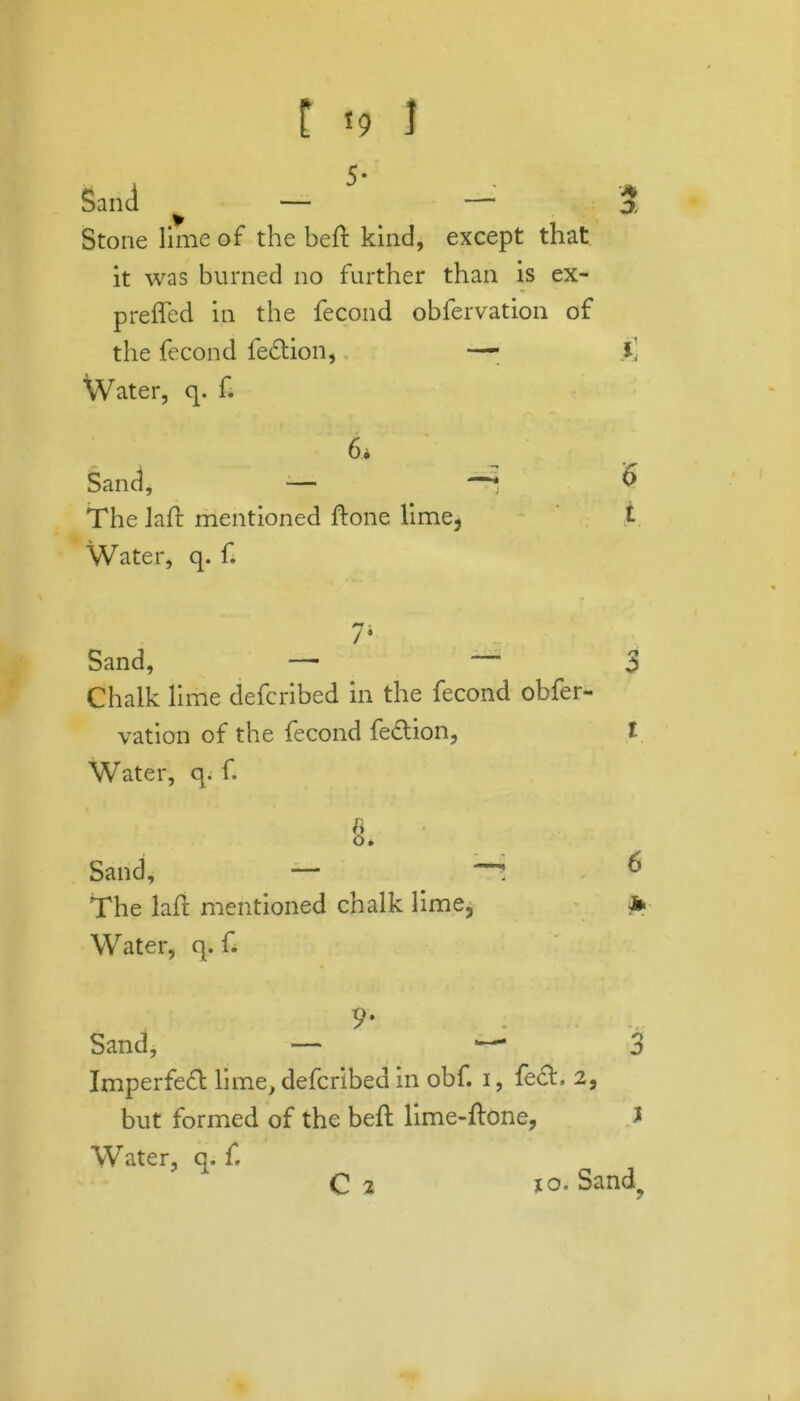 A 3 t *9 1 Sand ^ — — Stone lime of the bed kind, except that it was burned no further than is ex- preffed in the fecond obfervation of the fecond fe&ion, —• i] Water, q. f. 6i Sand, — —* & The lad mentioned done lime, %. Water, q. f. 7* Sand, —- 3 Chalk lime defcribed in the fecond obfer- vation of the fecond fe&ion, l Water, q. f. ii o* Sand, — : & The lad mentioned chalk lime, * Water, q. f. 9* Sand, — *— Imperfed lime, defcribed in obf. i, fed. 2, but formed of the bed lime-done, Water, q. f. oy