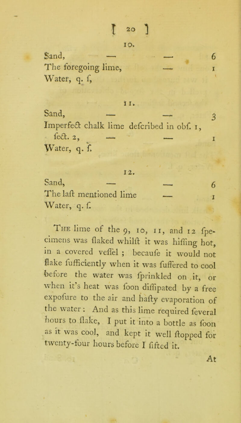 6 % 10. Sand, — The foregoing lime, — i Water, q. f, 11. Sand, — — ^ Imperfed chalk lime defcribed in obf. i, fed. 2, — — i Water, q. f, 12. Sand, — -6 Thelafl mentioned lime — j Water, q. f. The lime of the 9, 10, 11, and 12 fpe- cimens was flaked whilff it was hilling hot, in a covered veffel ; becaufe it would not flake fufficiently when it was differed to cool before the water was fprinkled on it, or when it s heat was foon difhpated by a free expofure to the air and hafty evaporation of the water : And as this lime required feveral houis to flake, I put it into a bottle as foon as ^ was cool, and kept it well flopped for twenty-four hours before I fiftcd it. At