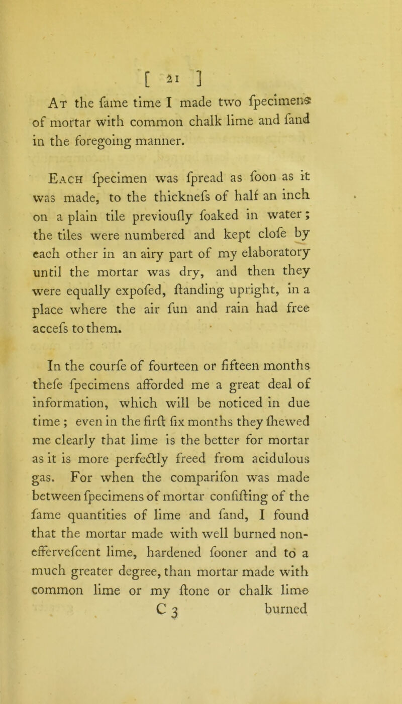 At the fame time I made two fpecimens of mortar with common chalk lime and fand in the foregoing manner. Each fpecimen was fpread as foon as it was made, to the thicknefs of half an inch on a plain tile previoufly foaked in water; the tiles were numbered and kept clofe by each other in an airy part of my elaboratory until the mortar was dry, and then they were equally expofed, handing upright, in a place where the air fun and rain had free accefs to them. In the courfe of fourteen or fifteen months thefe fpecimens afforded me a great deal of information, which will be noticed in due time ; even in the fir ft fix months they fhewed me clearly that lime is the better for mortar as it is more perfectly freed from acidulous gas. For when the comparifon was made between fpecimens of mortar confifting of the fame quantities of lime and fand, I found that the mortar made with well burned non- effervefcent lime, hardened fooner and to a much greater degree, than mortar made with common lime or my ftone or chalk lime C 3 burned