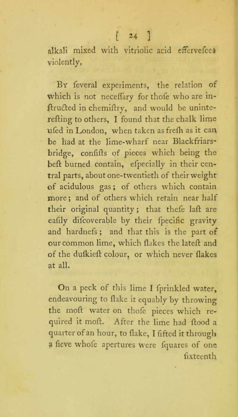 alkali mixed with vitriolic acid effervefce9 violently. By feveral experiments, the relation of which is not necelfary for thofe who are in- drudted in chemidry, and would be uninte- reding to others, I found that the chalk lime nfed in London, when taken as frefh as it can be had at the lime-wharf near Blackfriars- bridge, confids of pieces which being the bed burned contain, efpecially in their cen- tral parts, about one-twentieth of their weight of acidulous gas; of others which contain more; and of others which retain near half their original quantity; that thefe lad: are ealily difcoverable by their fpecific gravity and hardnefs; and that this is the part of our common lime, which flakes the lated and of the dulkieft colour, or which never flakes at all. On a peck of this lime I fprinkled water, endeavouring to flake it equably by throwing the mod water on thofe pieces which re- quired it mod. After the lime had dood a quarter of an hour, to flake, I lifted it through a deve whofe apertures were fquares of one fixteenth