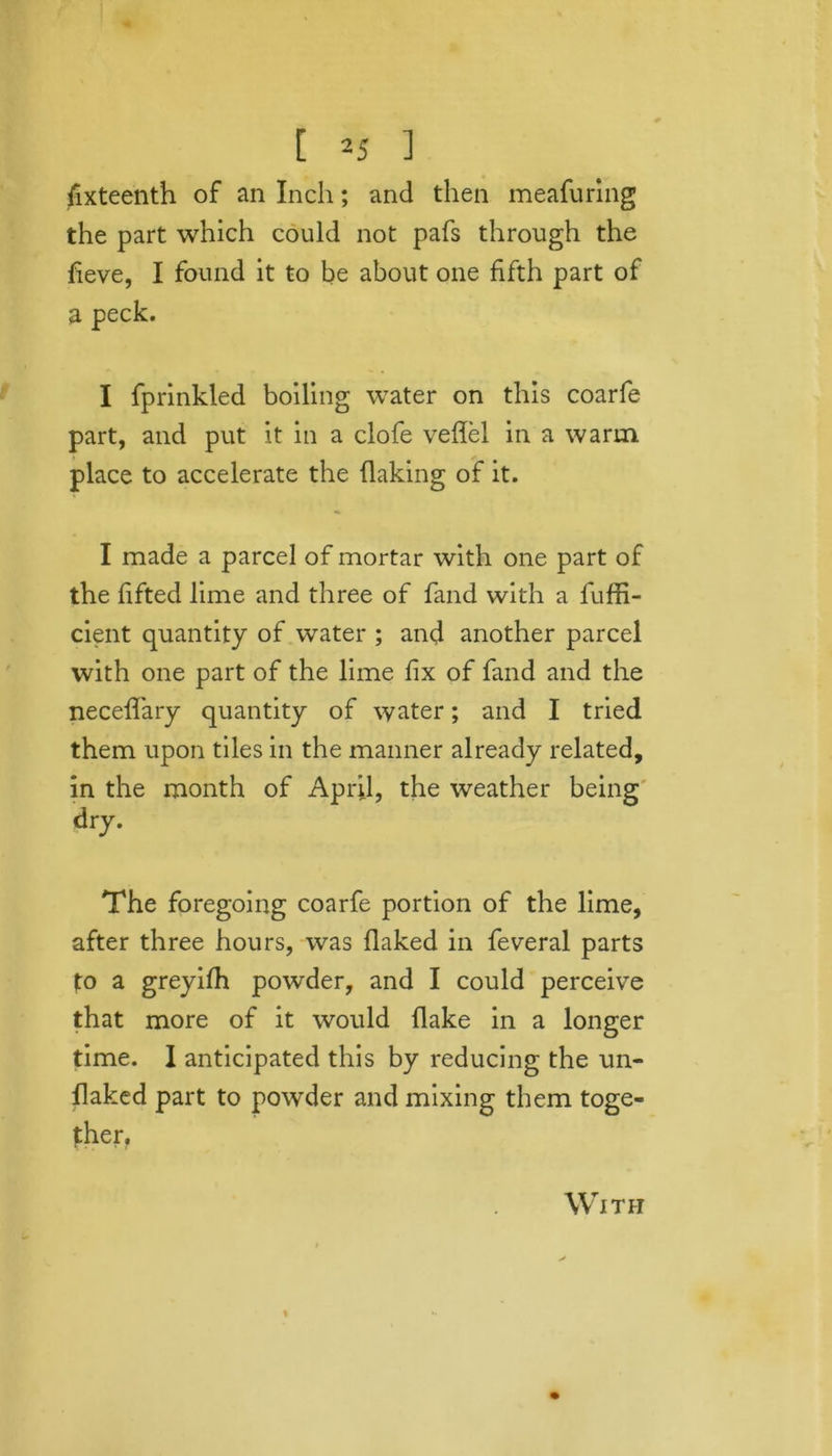 fixteenth of an Inch; and then meafuring the part which could not pafs through the fieve, I found it to be about one fifth part of a peck. I fprinkled boiling water on this coarfe part, and put it in a clofe veflel in a warm place to accelerate the flaking of it. I made a parcel of mortar with one part of the lifted lime and three of fand with a fuffi- cient quantity of water ; and another parcel with one part of the lime fix of fand and the neceflary quantity of water; and I tried them upon tiles in the manner already related, in the month of April, the weather being dry. The foregoing coarfe portion of the lime, after three hours, was flaked in feveral parts to a greyilh powder, and I could perceive that more of it would flake in a longer time. I anticipated this by reducing the un- flaked part to powder and mixing them toge- ther. With «