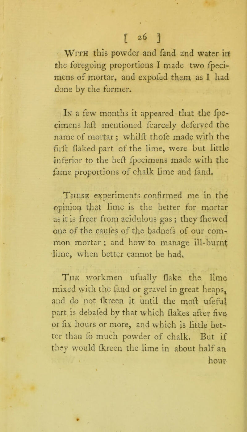 [ *6 3 With this powder and fand and water iif the foregoing proportions I made two fpeci- mens of mortar, and expofed them as I had done by the former. In a few months it appeared that the fpe- cimens laft mentioned fcarcely deferved the name of mortar ; whilft thofe made with the firh flaked part of the lime, were but little inferior to the bed fpecimens made wTith the fame proportions of chalk lime and fand. These experiments confirmed me in the opinion that lime is the better for mortar as it is freer from acidulous gas ; they fhewed one of the caufes of the badnefs of our com- mon mortar ; and how to manage ill-burnt lime, when better cannot be had, The workmen ufually flake the lime mixed with the fand or gravel in great heaps, and do not fkreen it until the moll: ufefuf part is debafed by that which flakes after five or fix hours or more, and which is little bet- ter than lo much powder of chalk. But if they would Ikreen the lime in about half an hour