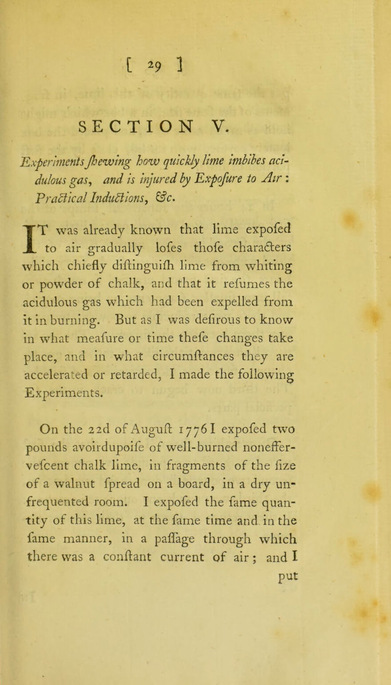SECTION V. ExperimentsJhewing how quickly lime imbibes aci- dulous gas, and is injured by Expofure to Air: Practical Inductions, &c. IT was already known that lime expofed to air gradually lofes thofe characters which chiefly diftinguilh lime from whiting or powder of chalk, and that it refumes the acidulous gas which had been expelled from it in burning. But as I was defirous to know in what meafure or time thefe changes take place, and in what circumftances they are accelerated or retarded, I made the following Experiments. On the 22d of Auguft 1776 I expofed two pounds avoirdupoife of well-burned noneffer- vefeent chalk lime, in fragments of the fize of a walnut fpread on a board, in a dry un- frequented room. I expofed the fame quan- tity of this lime, at the fame time and in the lame manner, in a paflage through which there was a conftant current of air; and I put
