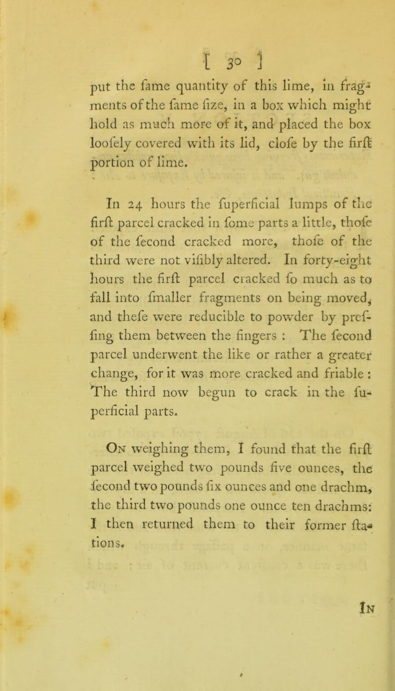 put the fame quantity of this lime, in frag- ments of the fame fize, in a box which might hold as much more of it, and placed the box loofely covered with its lid, clofe by the firffe portion of lime. In 24 hours the fuperficial lumps of the firfl parcel cracked in fome parts a little, thofe of the fecond cracked more, thofe of the third were not vifibly altered. In forty-eight hours the firfl parcel cracked fo much as to fall into fmaller fragments on being moved, and thefe were reducible to powder by profi- ling them between the fingers : The fecond parcel underwent the like or rather a greater change, for it was more cracked and friable : The third now begun to crack in the fu- perficial parts. On weighing them, I found that the firfl parcel weighed two pounds five ounces, the fecond two pounds fix ounces and one drachm, the third two pounds one ounce ten drachms: I then returned them to their former fta«* tions. In 4