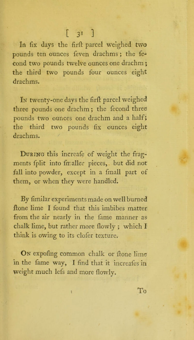 [ 3! 1 In fix days the firH parcel weighed two pounds ten ounces feven drachms ; the fe- cond two pounds twelve ounces one drachm ; the third two pounds four ounces eight drachms. In twenty-one days the firfl parcel weighed three pounds one drachm; the fecond three pounds two ounces one drachm and a half; the third two pounds fix ounces eight drachms. During this increafe of weight the frag- ments fplit into frr.aller pieces, but did not fall into powder, except in a fmall part ot them, or when they were handled. By fimilar experiments made on well burned Hone lime I found that this imbibes matter from the air nearly in the fame manner as chalk lime, but rather more flowly ; which I think is owing to its clofer texture. On expofing common chalk or Hone lime in the fame way, I find that it increales in weight much lefs and more flowly. i To