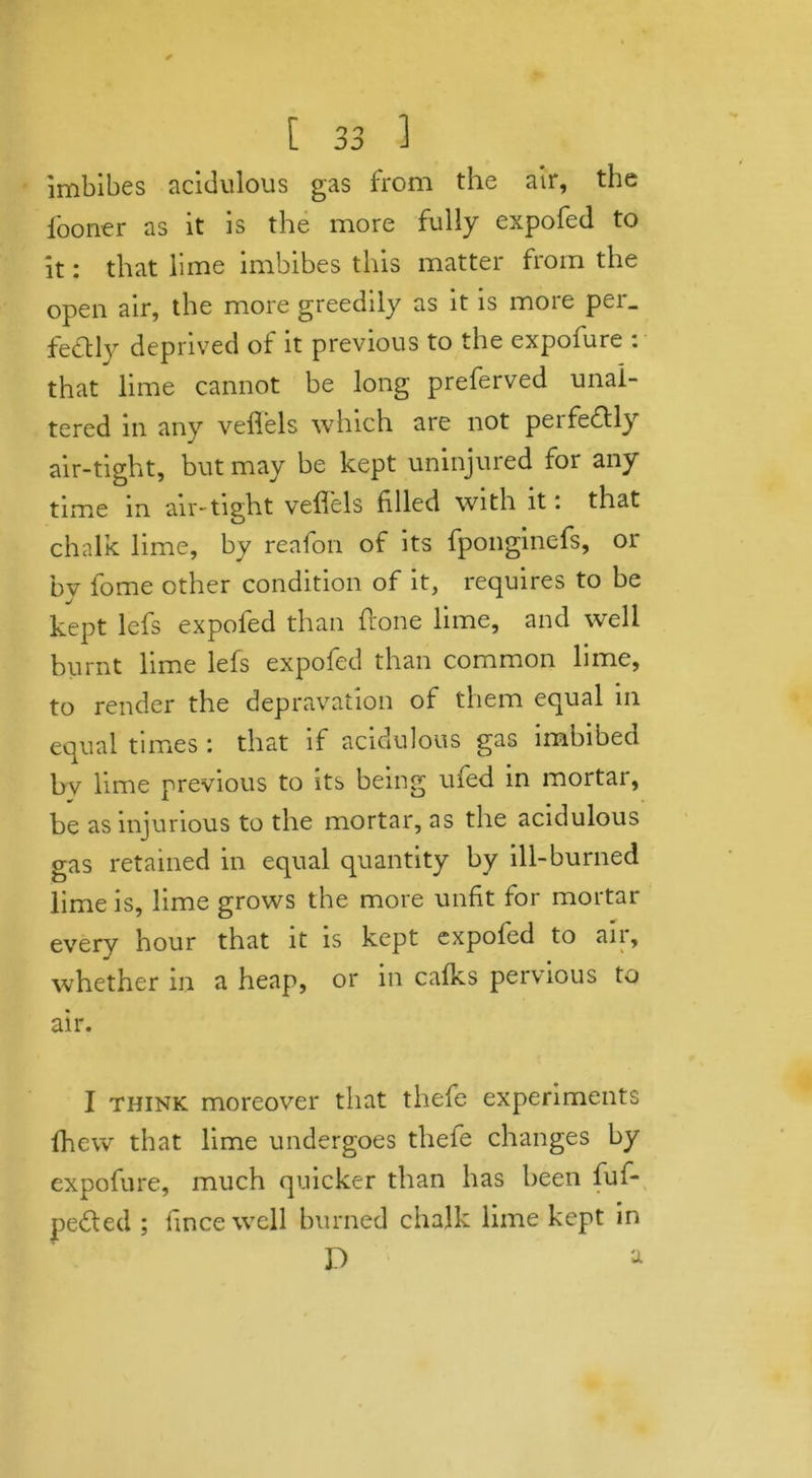 imbibes acidulous gas from the air, the fooner as it is the more fully expofed to it: that lime imbibes this matter from the open air, the more greedily as it is more per_ fedtly deprived of it previous to the expolure : that lime cannot be long preferved unal- tered in any veflels which are not pei feebly air-tight, but may be kept uninjured for any time in air-tight veflels filled with it: that chalk lime, by reafon of its fponginefs, or by fome other condition of it, requires to be kept lefs expofed than {tone lime, and wTell burnt lime lefs expofed than common lime, to render the depravation of them equal in equal times : that if acidulous gas imbibed bv lime previous to its being ufed in mortar, be as injurious to the mortar, as the acidulous gas retained in equal quantity by ill-burned lime is, lime grows the more unfit for mortar every hour that it is kept expofed to an, whether in a heap, or in calks pervious to air. I think moreover that thefe experiments fhew that lime undergoes thefe changes by expofure, much quicker than has been fufl* pedted ; fince well burned chalk lime kept in D a