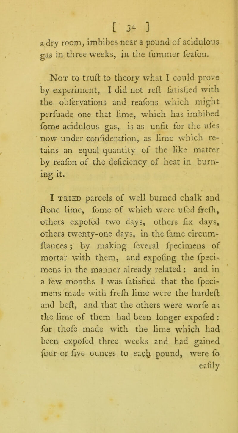 [ 3+ ] a dr'y room, imbibes near a pound of acidulous gas in three weeks, in the lummer feafon. Not to truft to theory what I could prove by experiment, I did not reft fatisfed with the obfervations and reafons which might perfuade one that lime, which has imbibed fome acidulous gas, is as unfit for the ufes now under confideration, as lime which re- tains an equal quantity of the like matter by reafon of the deficiency of heat in burn- ing it, I tried parcels of well burned chalk and ftone lime, fome of which were ufed frefh, others expofed two days, others fix days, others twenty-one days, in the fame circum- ftances; by making feveral fpecimens of mortar with them, and expofing the fpeci- mens in the manner already related: and in a few months I was fatisfied that the fpeci- mens made with frefh lime were the hardeft and beft, and that the others were worfe as the lime of them had been longer expofed : for thofe made with the lime which had been expofed three weeks and had gained four or five ounces to each pound, were fo