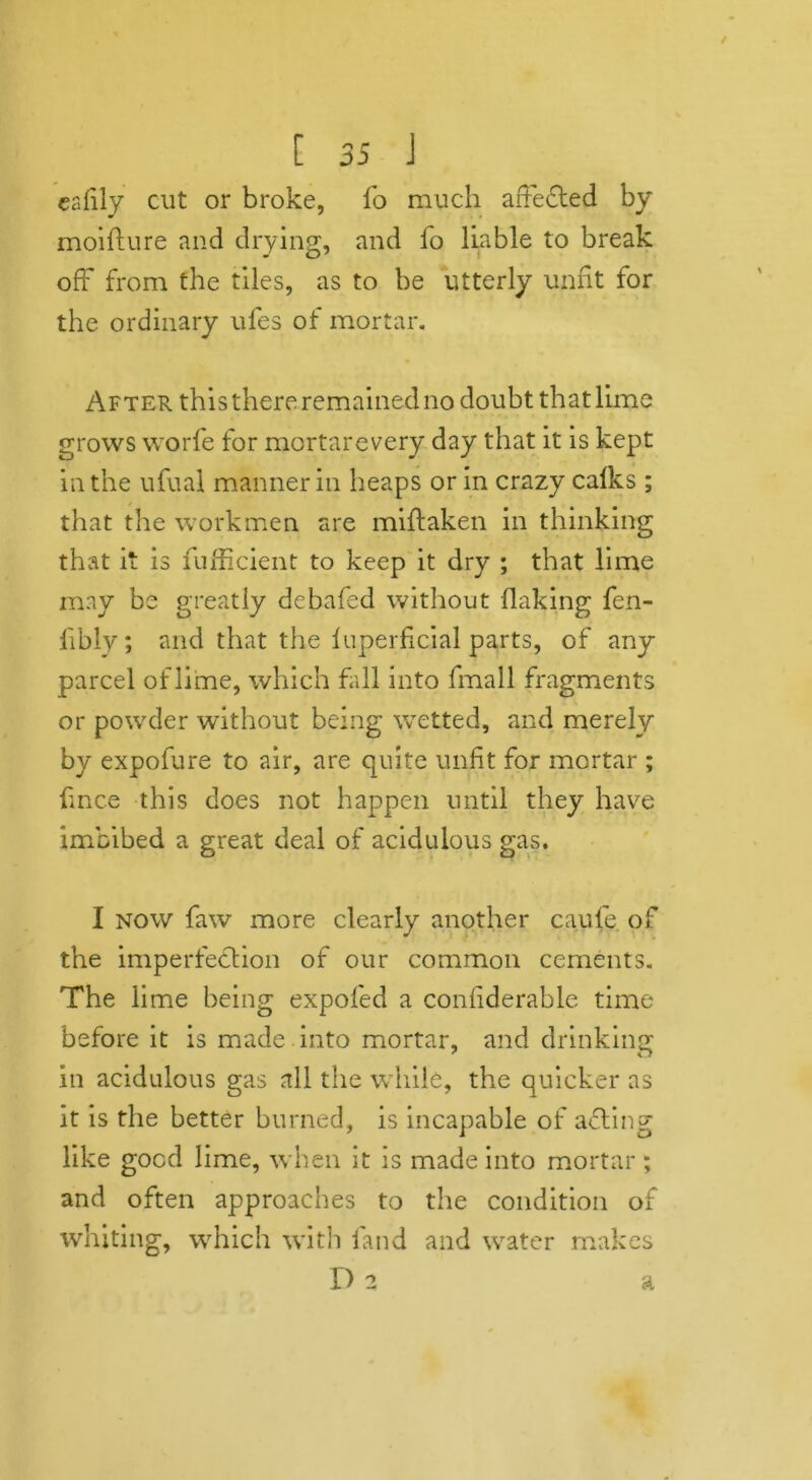 ealily cut or broke, fo much affected by moifture and drying, and fo liable to break off from the tiles, as to be utterly unfit for the ordinary ufes of mortar. After this there remained no doubt that lime grows worfe for mortarevery day that it is kept in the ufual manner in heaps or in crazy calks ; that the workmen are miftaken in thinking that it is fufficient to keep it dry ; that lime may be greatly debafed without flaking fen- fibly; and that the luperficial parts, of any parcel of lime, which fall into fmall fragments or powder without being wetted, and merely by expofure to air, are quite unfit for mortar ; fince this does not happen until they have imbibed a great deal of acidulous gas. I now faw more clearly another caufe. of the imperfection of our common cements. The lime being expol'ed a confiderable time before it is made into mortar, and drinking in acidulous gas all the while, the quicker as it is the better burned, is incapable of afting like good lime, when it is made into mortar; and often approaches to the condition of whiting, which with fand and water makes I) 2 a