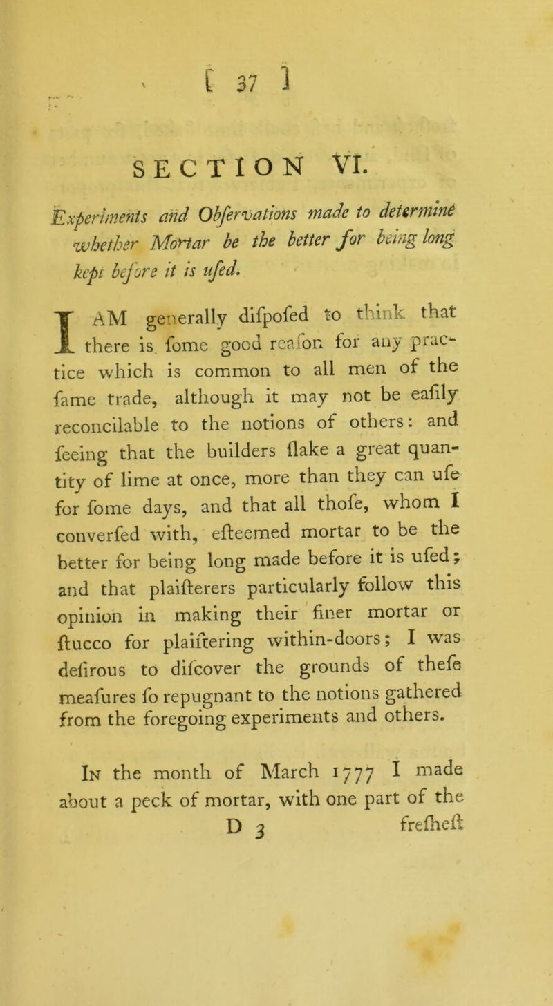 SECTION VI. Experiments and Obfervations made to determine whether Mortar be the better for being long kept bejore it is nfed. I AM generally difpofed to think that there is fome good re? ion for any prac- tice which is common to all men of the lame trade, although it may not be eafily reconcilable to the notions of others \ and feeing that the builders flake a great quan- tity of lime at once, more than they can ufe for fome days, and that all thofe, whom I converfed with, efteemed mortar to be the better for being long made before it is ufed; and that plaifterers particularly follow this opinion in making their finer mortar or flucco for plaiftering within-doors; I was defirous to difeover the grounds of thefe meafures fo repugnant to the notions gathered from the foregoing experiments and others. In the month of March 1777 I ma^e about a peck of mortar, with one part of the D 3 frefhefl: