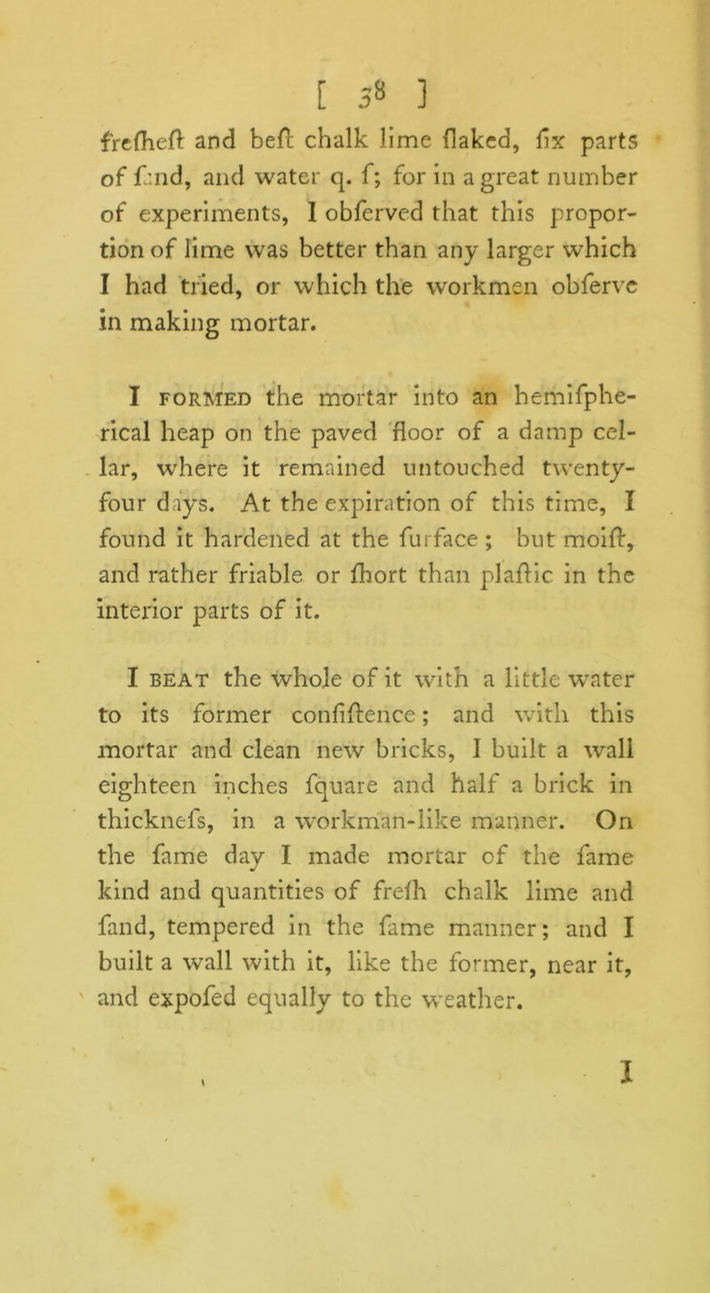 [ 5» ] frefhed and bed chalk lime flaked, fix parts of fand, and water q. f; for in a great number of experiments, 1 obferved that this propor- tion of lime was better than any larger which I had tried, or which the workmen obfervc in making mortar. I formed the mortar into an hemifphe- rical heap on the paved floor of a damp cel- lar, where it remained untouched twenty- four days. At the expiration of this time, I found it hardened at the fur face ; but moid, and rather friable or fhort than plaffic in the interior parts of it. I beat the whole of it with a little water to its former confidence; and with this mortar and clean new bricks, 1 built a wall eighteen inches fquare and half a brick in thicknefs, in a workman-like manner. On the fame day I made mortar of the fame kind and quantities of frefh chalk lime and fand, tempered in the fame manner; and I built a wall with it, like the former, near it, and expofed equally to the weather. \ i