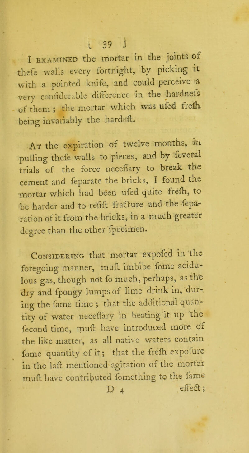 I examined the mortar in the joints of thefe walls every fortnight, by picking it with a pointed knife, and could perceive a very contiderable difference in the hardnefs of them ; the mortar which was ufed frefh being invariably the hardsft« At the expiration of twelve months, in- pulling thefe walls to pieces, and by feveral trials of the force necefiary to break the cement and feparate the bricks, I found the mortar which had been ufed quite frefh, to be harder and to relift fra&ure and the fepa- ration of it from the bricks, in a much gi eater degree than the other fpecimen. Considering that mortar expofed in the foregoing manner, muft imbibe fome acidu- lous gas, though not fo much, perhaps, as the dry and fpongy lumps of lime drink in, dur- ing the fame time ; that the additional quan- tity of wrater necelfary in beating it up the fecond time, muft have introduced more of the like matter, as all native waters contain fome quantity of it; that the frefh expofure in the laft mentioned agitation of the mortar muft have contributed fomething to the fame D 4 effect;