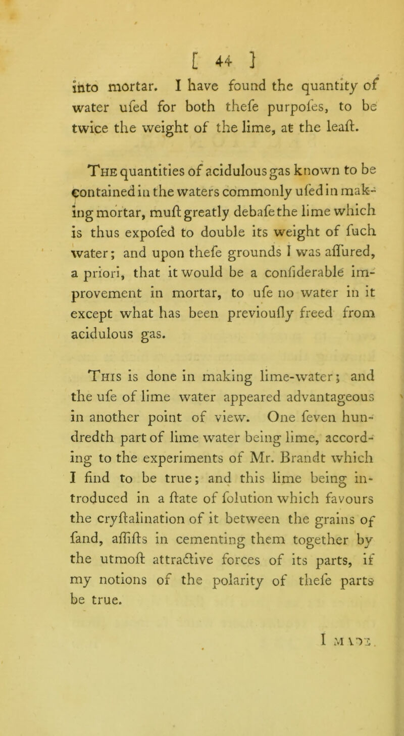 into mortar. I have found the quantity of water ufed for both thefe purpofes, to be twice the weight of the lime, at the leaft. The quantities of acidulous gas known to be contained in the waters commonly ufed in mak- ing mortar, muft greatly debafethe lime which is thus expofed to double its weight of fuch water; and upon thefe grounds I was allured, a priori, that it would be a confiderable im- provement in mortar, to ufe no water in it except what has been previoufly freed from acidulous gas. This is done in making lime-water; and the ufe of lime water appeared advantageous in another point of view. One feven hun- dredth part of lime water being lime, accord- ing to the experiments of Mr. Brandt which I find to be true; and this lime being in- troduced in a hate of folution which favours the cryftalination of it between the grains of fand, affifts in cementing them together by the utraoft attractive forces of its parts, if my notions of the polarity of tliele parts be true. I MITS.