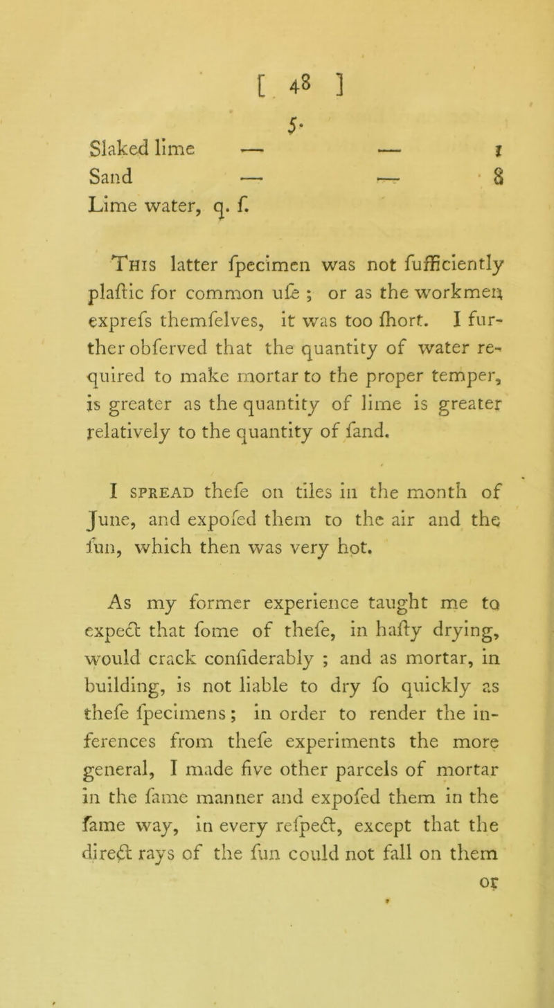 5- l 8 Slaked lime Sand Lime water, q. f. This latter fpecimen was not fufficiently plaflic for common u£e ; or as the workmen exprefs themfelves, it was too fhort. I fur- ther obferved that the quantity of water re- quired to make mortar to the proper temper, is greater as the quantity of lime is greater relatively to the quantity of fand. I spread thefe on tiles in the month of June, and expofed them to the air and the fun, which then was very hot. As my former experience taught me to expect that fome of thefe, in haity drying, would crack confiderably ; and as mortar, in building, is not liable to dry fo quickly as thefe fpecimens; in order to render the in- ferences from thefe experiments the more general, I made five other parcels of mortar in the fame manner and expofed them in the fame way, in every relpeft, except that the direct rays of the fun could not fall on them or