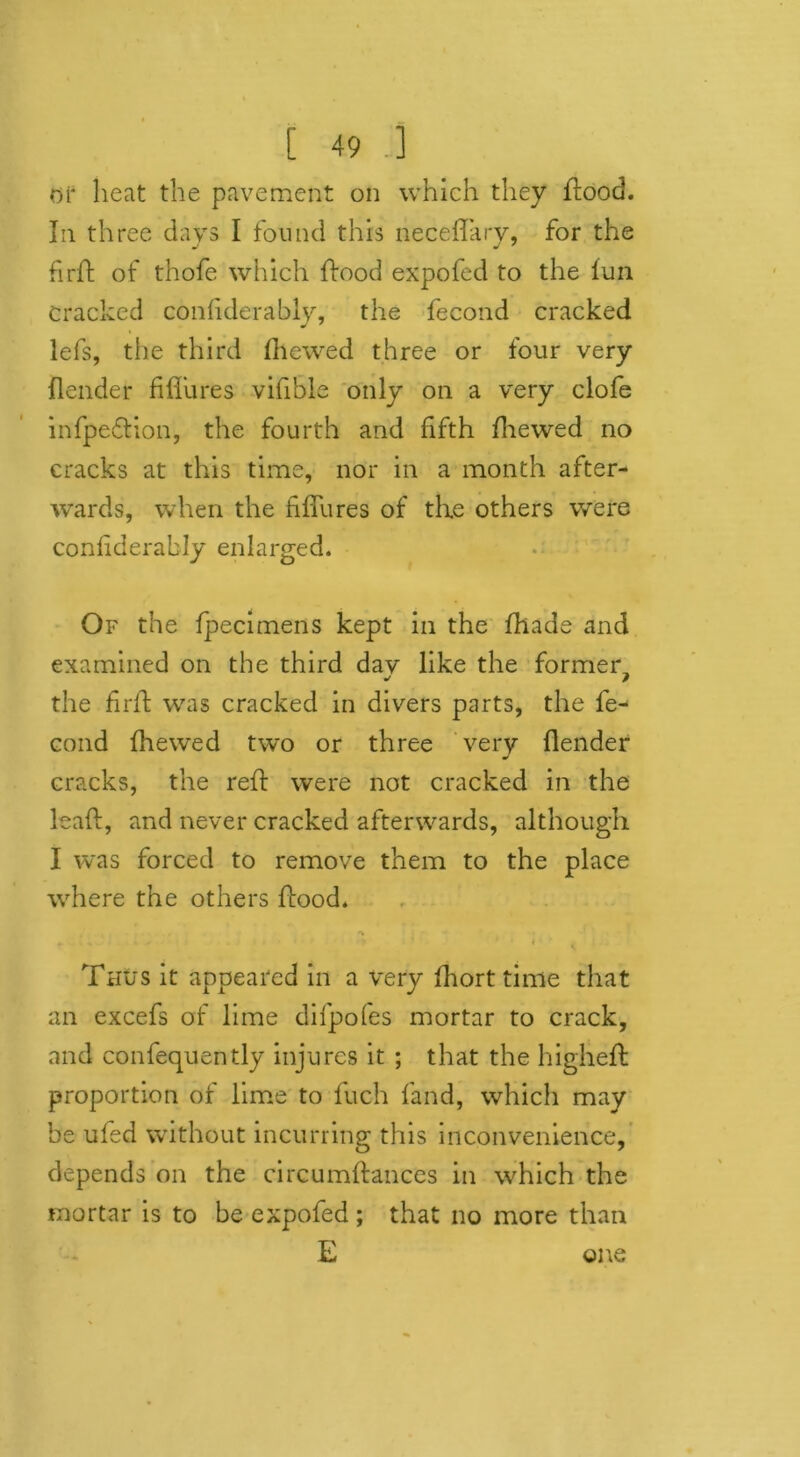 or heat the pavement on which they flood. In three days I found this neceffary, for the fir A of thofe which flood expofed to the fun Cracked coniiderably, the fecond cracked iefs, the third (hewed three or four very (lender fiffures vifible only on a very clofe infpe&ion, the fourth and fifth fhewed no cracks at this time, nor in a month after- wards, when the fiffures of the others were coniiderably enlarged. Of the (pecimens kept in the (hade and examined on the third dav like the former the firfl was cracked in divers parts, the fe- cond fhewed two or three very (lender cracks, the reff were not cracked in the lead, and never cracked afterwards, although I was forced to remove them to the place where the others flood. ■ w ' r i ' Thus it appeared in a very fhort time that an excefs of lime difpofes mortar to crack, and confequently injures it ; that the higheft proportion of lime to fuch (and, which may be ufed without incurring this inconvenience, depends on the circumflances in which the mortar is to be expofed ; that no more than E one