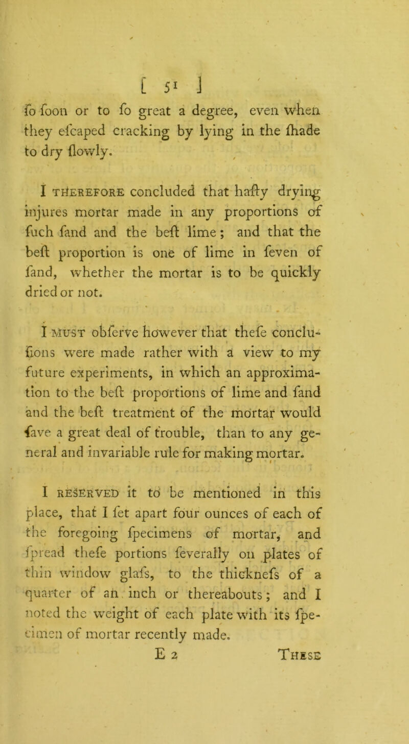 fo foon or to fo great a degree, even when they efcaped cracking by lying in the (hade to dry (lowly. I therefore concluded that hady drying injures mortar made in any proportions of fuch fand and the bed lime; and that the bed proportion is one of lime in feven of fand, whether the mortar is to be quickly dried or not. I Must obferve however that thefe conclu- v fions were made rather with a view to my future experiments, in which an approxima- tion to the bed proportions of lime and fand and the bed treatment of the mortar would five a great deal of trouble, than to any ge- neral and invariable rule for making mortar. I reserved it to be mentioned in this place, that I fet apart four ounces of each of the foregoing fpecimens of mortar, and fpread thefe portions feverally on plates of thin window glais, to the thicknefs of a quarter of an inch or thereabouts; and I noted the weight of each plate with its fpe- cinien of mortar recently made. E 2 These