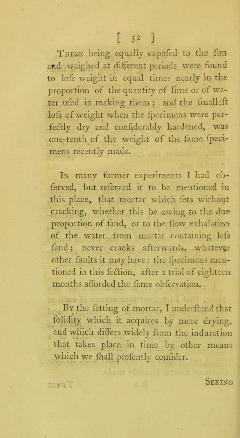 These being equally expofed to the fun and weighed at different periods were found to lofc weight in equal times nearly in the proportion of the quantity of lime or of wa- ter ufed in making them ; and the f mailed: lofs of weight when the fpecimens were per- fectly dry and confiderably hardened, was one-tenth of the weight of the fame fpeci- mens recently made. In many former experiments I had oh- ferved, but refervcd it to be mentioned in this place, that mortar which fets without cracking, whether this be owing to the due proportion of fand, or to the flow exhalation of the water from mortar containing; lefs fand; never cracks afterwards, whatever other faults it may have: the fpecimens men- tioned in this feCtion, after a trial of eighteen months afforded the fame obfervation. By the fetting of mortar, I underftand that fohdity which it acquires by mere drying, and which differs widely from the induration that takes place in time by other means which we fhall prefently confider. * ^ Seeing