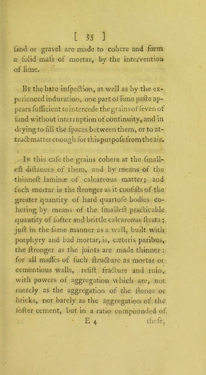 land or gravel are made to cohere and form a lolid mats of mortar, by the intervention of lime. By the bare infpedlion, as well as by the ex- perienced induration, one part of lime pafte ap- pears fufficient to intercede the grains of feven of land without interruption of continuity, and in drying to fiil the fpaces between them, or to at- tract matter enough. for this purpole from the air. Im this cafe the grains cohere at the fmall- diflances of them, and by means of the thinned laminae of calcareous matter; and fuch mortar is the dronger as it conbds of the greater quantity of hard quartofe bodies co- hering by means of the fmailed practicable quantity of iofter and brittle calcareous dvata ; jud in the fame manner as a wall, built with porphyry and bad mortar, is, ceeteris paribus, the dronger as the joints are made thinner: for all mades of fuch dru&ure as mortar or cementious walls, redd fradture and ruin, with powers of aggregation which are, not merely as the aggregation of the denes or bricks, nor barely as the aggregation of the lofter cement, but in a ratio compounded of E 4 thefe.