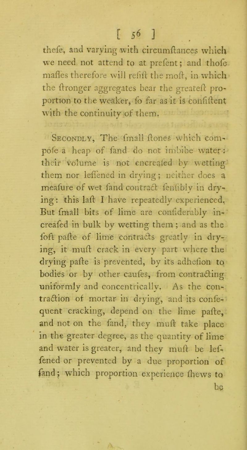 t thefe, and varying with circumdances which we need not attend to at prefent; and thofe mades therefore will refill the moft, in which the dronger aggregates bear the greated pro- portion to the weaker, fo far as it is confident with the continuity of them. Secondly, The fmall {tones which com- pole a heap of fand do not imbibe water : their volume is not encrcaled by wetting them nor leflened in drying; neither does a meafure of wet land contract fenfiblv in drv- ing: this lad I have repeatedly experienced. But fmall bits of lime are considerably in- creafed in bulk by wetting them ; and as the loft pade of lime contracts greatly in dry- ing, it mud crack in every part where the drying pade is prevented, by its adhelion to bodies or by other caufes, from contracting uniformly and concentrically. As the con- traction of mortar in drying, and its confe- quent cracking, depend on the lime pade, and not on the fand, they mud take place in the greater degree, as the quantity of lime and water is greater, and they mud be lef- fened or prevented by a due proportion of fand; which proportion experience thews to be