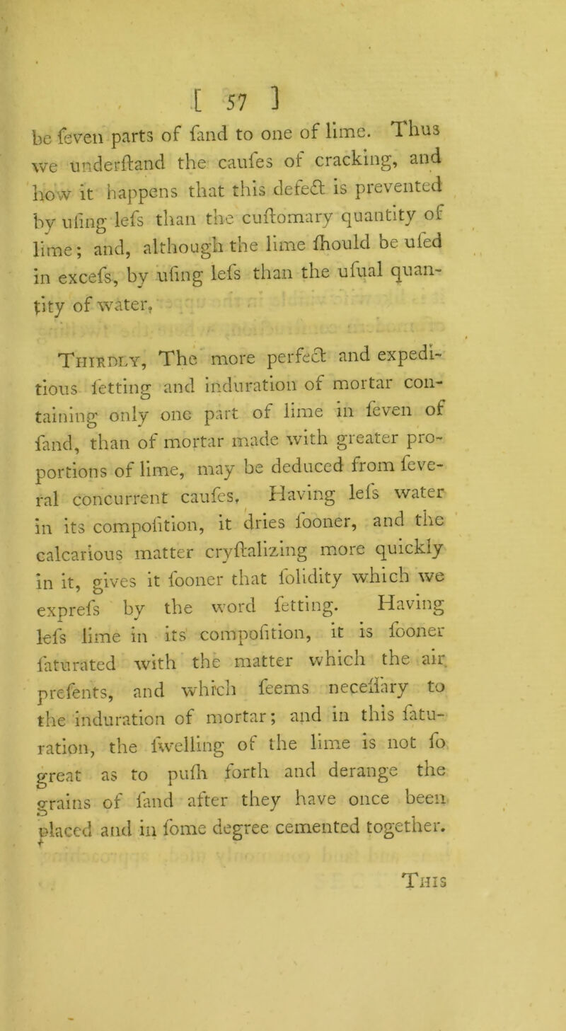 be {even parts of fluid to one of lime, ft 1ms we underftand the caufes of cracking, and hovV it happens that this defeat is prevented by uling lefs than the cuftomary quantity of lime; and, although the lime fhould be ufed in excefs, by ufing lefs than the ufual quan- tity of water, Thirdly, The more perfect and expedi- tious letting and induration of mortar con- taining only one part of lime in {even of land, than of mortar made with greater pro- portions of lime, may be deduced from feve- ral concurrent caufes. Having lels water in its compofition, it dries iooner, and the calcarious matter cryftahzing more quickly in it, gives it {boner that folidity which we exprefs by the word fetting. Having lefs lime in its compofition, it is fooner l'aturated with the matter which the air prefents, and which feems necedary to the induration of mortar; and m this fatu- ration, the levelling of the lime is not fo great as to pufh forth and derange the ©rains of land after they have once been ulaccd and in fome degree cemented together. This