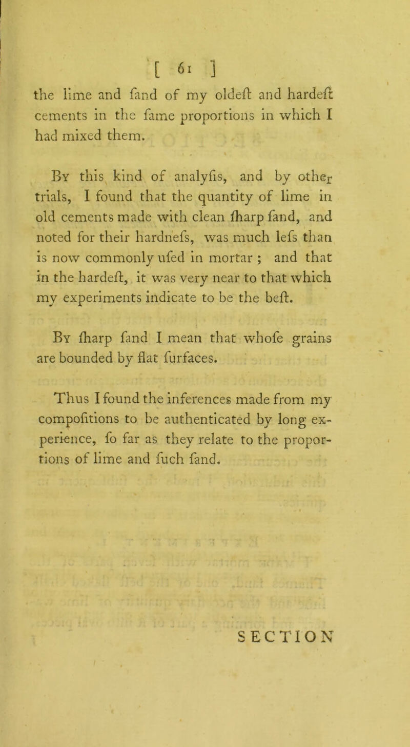 [ 6. ] the lime and fand of my oldeft and hardeft cements in the fame proportions in which I had mixed them. » , % By this kind of analyfis, and by other trials, I found that the quantity of lime in old cements made with clean Iharp fand, and noted for their hardnefs, was much lefs than is now commonly ufed in mortar ; and that in the hardeft, it wras very near to that which my experiments indicate to be the beft. i By fharp find I mean that whofe grains are bounded by flat furfaces. Thus I found the inferences made from my compoftions to be authenticated by long ex- perience, fo far as they relate to the propor- tions of lime and fuch find.