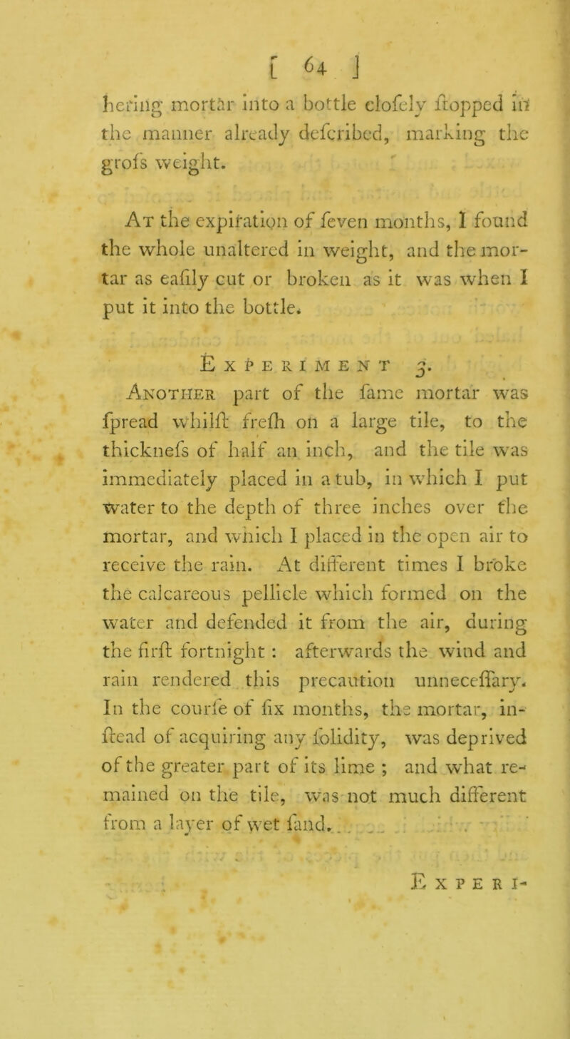 he ring mortar into a bottle clofclv flopped irt the manner already defcribed, marking the grofs weight. At the expiration of feven months, 1 found the whole unaltered in weight, and the mor- tar as eafily cut or broken as it was when I put it into the bottle* Experiment 3. Another part of the fame mortar was fpread whilft frefh on a large tile, to the thicknefs of half an inch, and the tile was immediately placed in a tub, in which I put waiter to the depth of three inches over the mortar, and which I placed in the open air to receive the rain. At different times I broke the calcareous pellicle which formed on the water and defended it from the air, during the firft fortnight : afterwards the wind and rain rendered this precaution unneceffary* In the courfe of fix months, the mortar, in- Head of acquiring any lolidity, was deprived of the greater part of its lime ; and what re- mained on the tile, was not much different from a layer of wet land. **■ f %s * E X P E R I-
