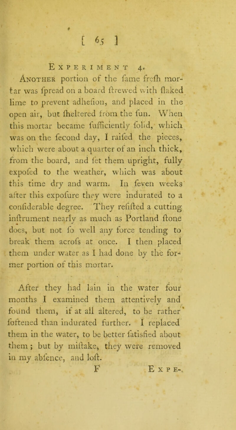 * r L 6 5 ] * - 4 / Experiment 4. Another portion of the fame frcfh mor- tar was fpread on a board ft re wed with flaked lime to prevent adhefion, and placed in the open air, but fheltered from the fun. When this mortar became fufficiently folid, which was on the fecond day, I raifed the pieces, which were about a quarter of an inch thick, from the board, and let them upright, fully expofed to the weather, which was about this time dry and warm. I11 feven weeks' after this expofure they were indurated to a conliderable degree. They refifted a cutting inftrument nearly as much as Portland ftone does, but not fo well any force tending to break them acrofs at once. I then placed them under water as I had done by the for- mer portion of this mortar. After they had lain in the water four months I examined them attentively and found them* if at all altered, to be rather' fattened than indurated further. I replaced them in the water, to be better fatisfted about them ; but by miftake, they were removed in my abfence, and loft. F Exp e-