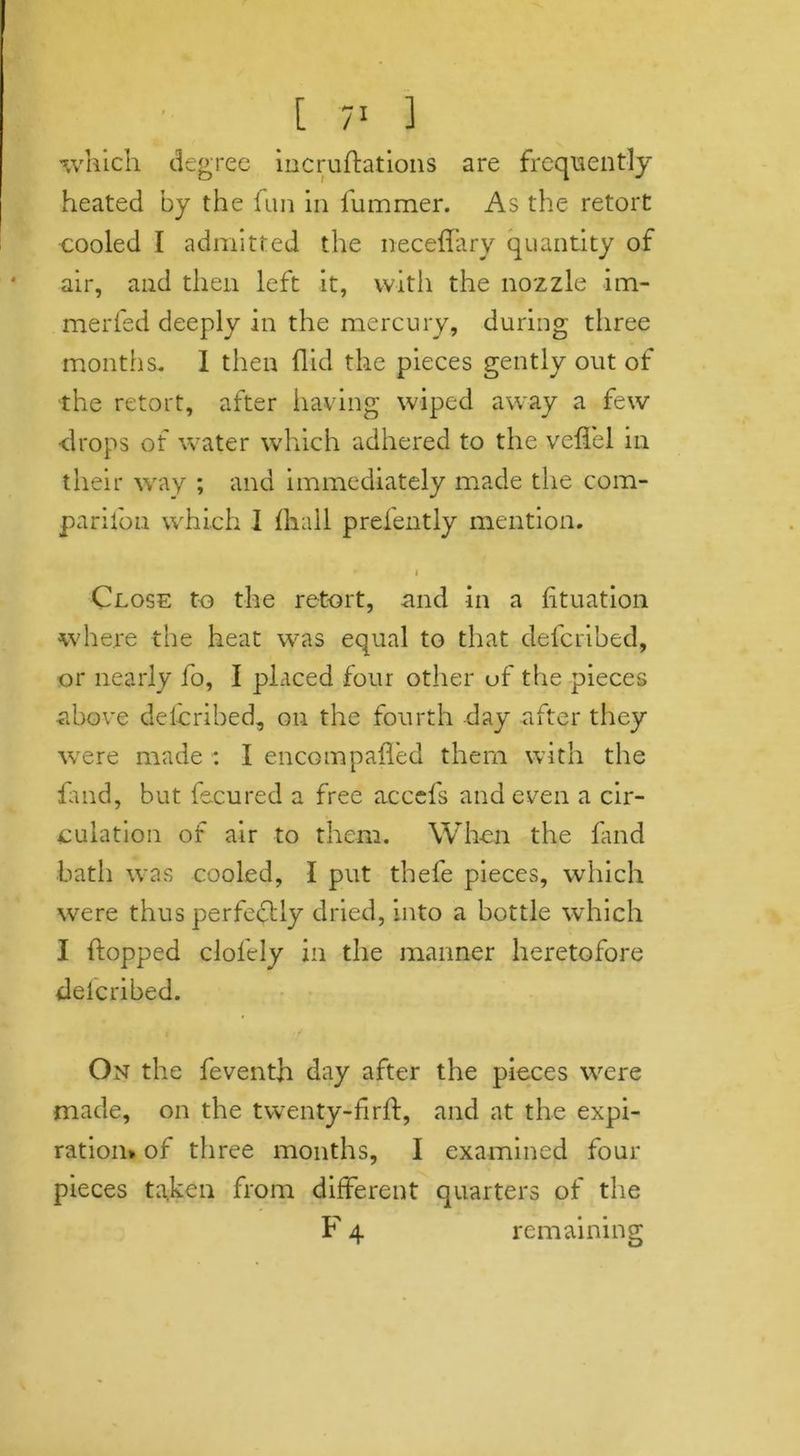 which degree incruftations are frequently heated by the fun in fummer. As the retort cooled I admitted the neceffary quantity of air, and then left it, with the nozzle im- merfed deeply in the mercury, during three months. I then Hid the pieces gently out of the retort, after having wiped away a few •drops of water which adhered to the veffel in their way ; and immediately made the com- pardon which I (hall prefently mention. i Close to the retort, and in a fituation where the heat was equal to that defcribed, or nearly fo, I placed four other of the pieces above defcribed, on the fourth day after they were made : I encompafled them with the land, but fecured a free accefs and even a cir- culation of air to them. When the fand bath was cooled, I put thefe pieces, which were thus perfectly dried, into a bottle which I hopped clol'ely in the manner heretofore delcribed. On the feventh day after the pieces were made, on the twenty-firft, and at the expi- ration* of three months, I examined four pieces taken from different quarters of the F 4 remaining
