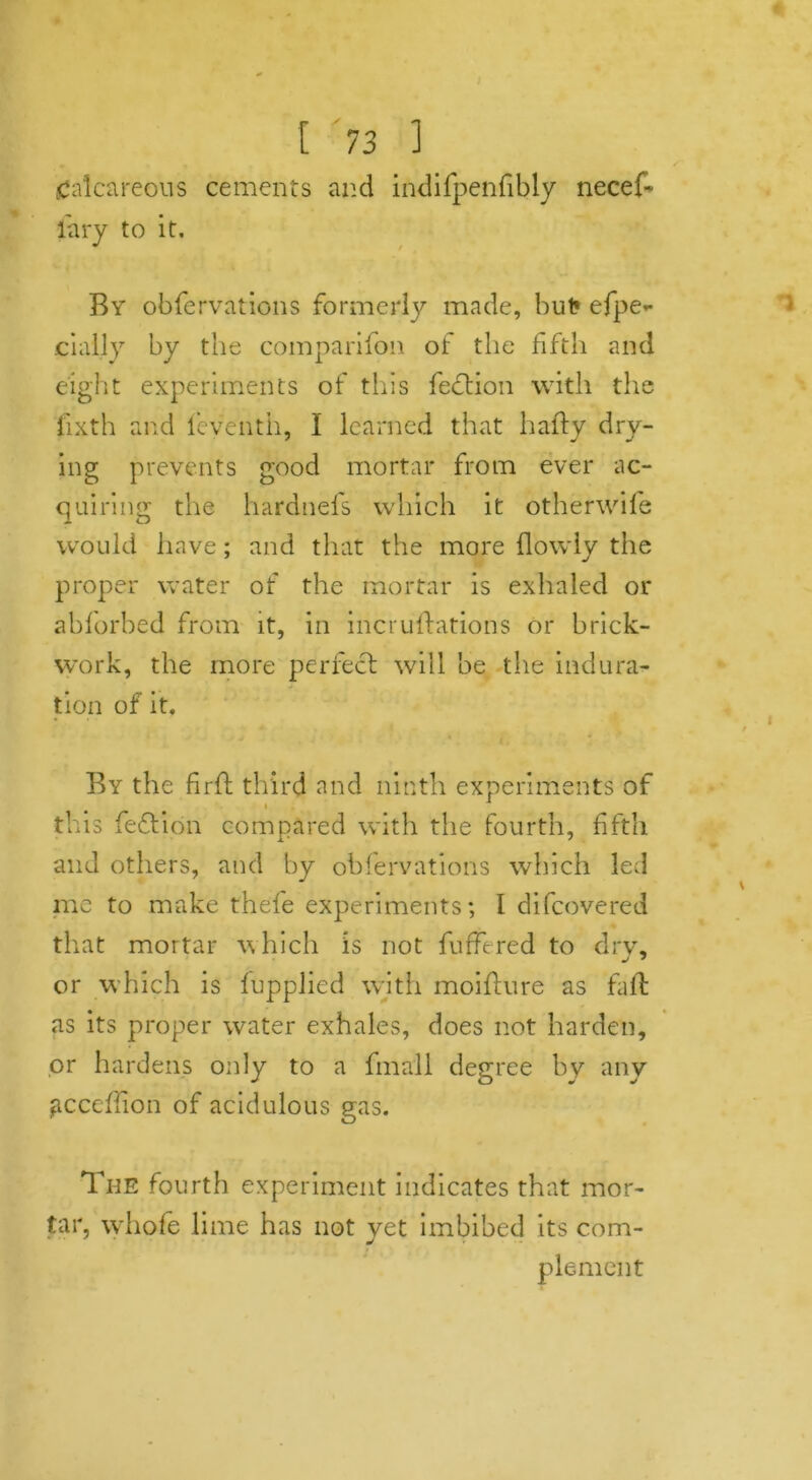 Calcareous cements and indifpenfibly necef- iary to it. By obfervations formerly made, but* efpe- daily by the companion of the fifth and eight experiments of tills feclion with the fixth and feveiith, I learned that hafty dry- ing prevents good mortar from ever ac- quiring the hardnefs which it other wife would have; and that the more (lowly the proper water of the mortar is exhaled or abforbed from it, in incrustations or brick- work, the more perfect will he the indura- tion of it. By the firft third and ninth experiments of this fed ion compared with the fourth, fifth and others, and by obfervations which led me to make thefe experiments; I difcovered that mortar which is not buffered to dry, or which is (upplied with moiftnre as fait; as its proper water exhales, does not harden, or hardens only to a fin all degree by any gccefiion of acidulous gas. The fourth experiment indicates that mor- tar, whofe lime has not yet imbibed its com- plement