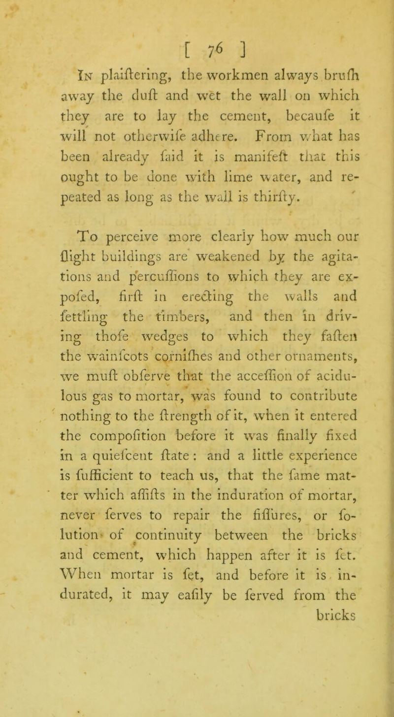In plaiftering, the workmen always brufh away the dull and wet the wall on which they are to lay the cement, becaufe it «* will not otherwife adhere. From what has been already faid it is manifeft that this ought to be done with lime water, and re- peated as long as the wail is thirlty. To perceive more clearly how much our flight buildings are weakened by the agita- tions and percuffions to which they are ex- pofed, firft in erecting the walls and fettling the timbers, and then in driv- ing thofe wedges to which they faflen the wainlcots cornifhes and other ornaments, we muft obferve that the acceflion of acidu- « v * ♦ . lous gas to mortar, was found to contribute nothing to the flrength of it, when it entered the compolition before it was finally fixed in a quiefcent hate : and a little experience is fufficient to teach us, that the lame mat- ter which affifls in the induration of mortar, never ferves to repair the fiflures, or fo- lution of continuity between the bricks and cement, which happen after it is fet. When mortar is fet, and before it is in- durated, it may eafily be ferved from the bricks