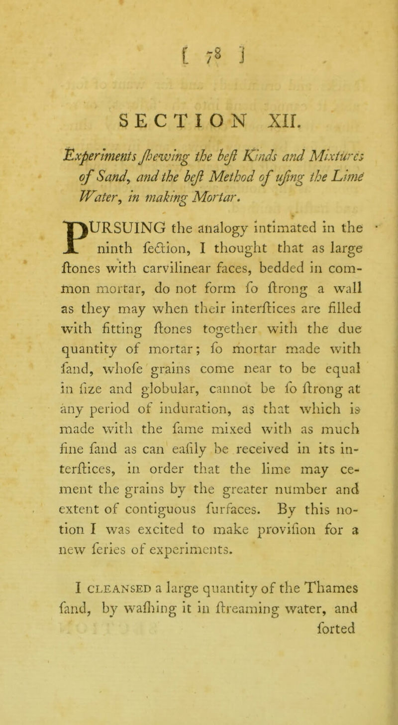 SECTION XU. .Experiments Jhewing the hejl Kinds and Mixtures of Sand\ and the bejl Method of ufng the Limd Water, in making Mortar. PURSUING the analogy intimated in the ninth fe<ftion, I thought that as large Rones with carvilinear faces, bedded in com- mon mortar, do not form fo Rrong a wall as they may when their interfaces are filled with fitting Rones together with the due quantity of mortar; fo mortar made with fand, whofe grains come near to be equal in fize and globular, cannot be fo Rrong at any period of induration, as that which is made with the fame mixed with as much fine fand as can eafily be received in its in- terRices, in order that the lime may ce- ment the grains by the greater number and extent of contiguous furfaces. By this no- tion I was excited to make provifion for a new feries of experiments. I cleansed a large quantity of the Thames fand, by walking it in Rreaming water, and forted