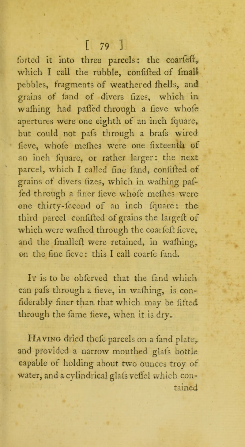 [ 79 1 forted it into three parcels: the coarfeft, which I call the rubble, confided of fmall pebbles, fragments of weathered fhells, and grains of fand of divers fizes, which in wafhing had palled through a lieve whofe apertures were one eighth of an inch lquare, but could not pafs through a brafs wired fieve, whofe melhes were one lixteenth of an inch fquare, or rather larger: the next parcel, which I called fine fand, confided of grains of divers fizes, which in wafhing paf- fed through a finer lieve whofe melhes were one thirty-fecond of an inch fquare: the third parcel confided of grains the larged; of which were walhed through the coarfed lieve, and the fmalled were retained, in wafhing, on the fine fieve: this I call coarfe find. It is to be obferved that the land which can pafs through a fieve, in wafhing, is con- fiderably finer than that which may be lifted through the fame fieve, when it is dry. Having dried thefe parcels on a fand plate, and provided a narrow mouthed glafs bottle capable of holding about two ounces troy of water, and a cylindrical glafs veflel which con- tained