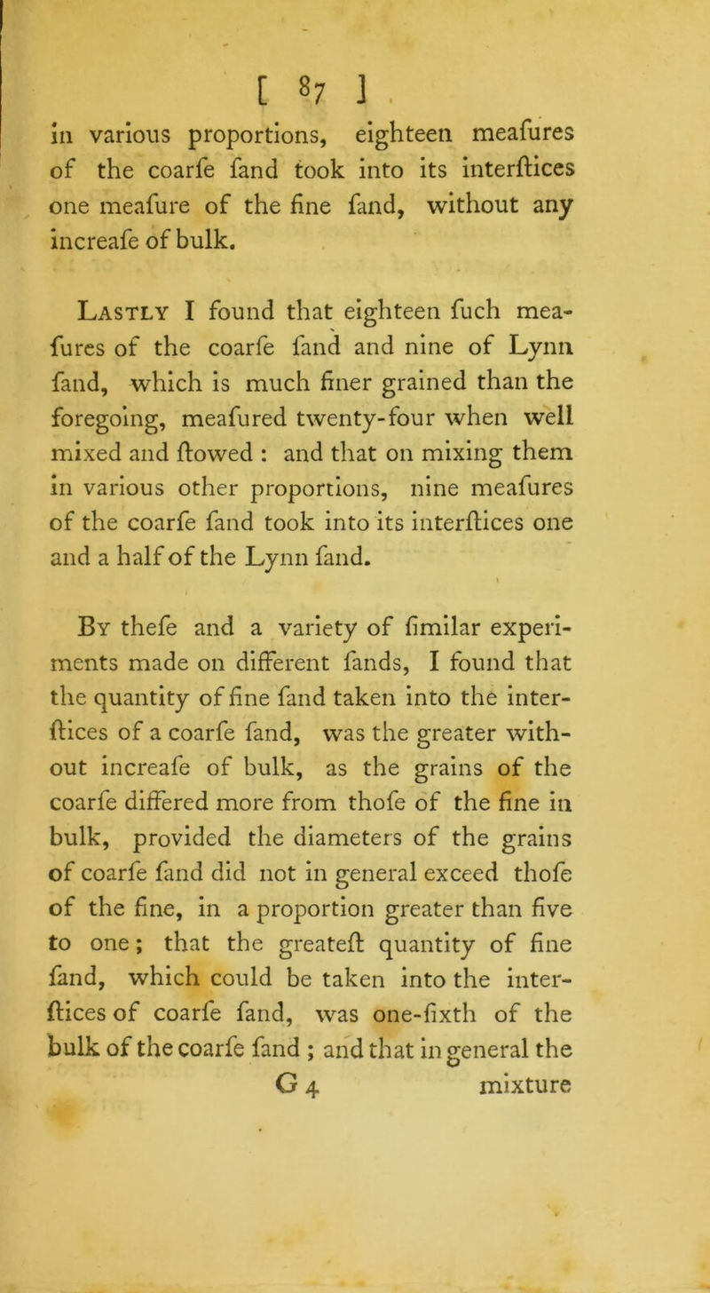 111 various proportions, eighteen meafures of the coarfe fand took into its interfaces one meafure of the fine fand, without any increafe of bulk. Lastly I found that eighteen fuch mea- fures of the coarfe fand and nine of Lynn fand, which is much finer grained than the foregoing, meafured twenty-four when well mixed and flowed : and that on mixing them in various other proportions, nine meafures of the coarfe fand took into its interflices one and a half of the Lynn fand. x By thefe and a variety of fimilar experi- ments made on different fands, I found that the quantity of fine fand taken into the inter- flices of a coarfe fand, was the greater with- out increafe of bulk, as the grains of the coarfe differed more from thofe of the fine in bulk, provided the diameters of the grains of coarfe fand did not in general exceed thofe of the fine, in a proportion greater than five to one; that the greatefl quantity of fine fand, which could be taken into the inter- flices of coarfe fand, was one-fixth of the bulk of the coarfe fand ; and that in general the G 4 mixture