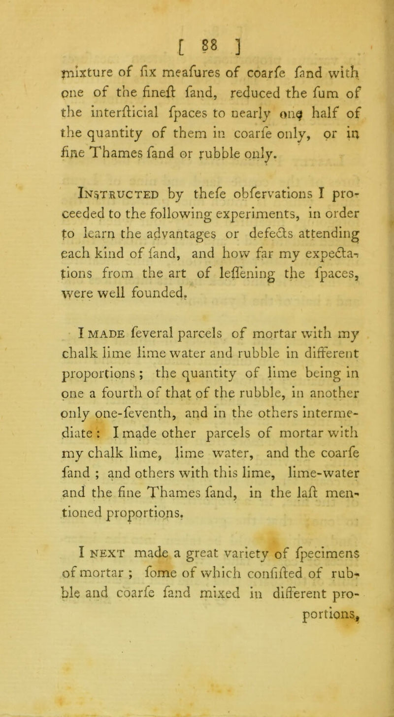 mixture of fix meafures of coarfe fand with one of the fine# fand, reduced the fum of the interflicial fpaces to nearly on^f half of the quantity of them in coarfe only, or in fine Thames fand or rubble only. Instructed by thefe obfervations I pro- ceeded to the following experiments, in order to learn the advantages or defects attending each kind of fand, and how far my expecta-> tions from the art of leflening the lpaces, were well founded. I made feveral parcels of mortar with my chalk lime lime water and rubble in different proportions ; the quantity of lime being in one a fourth of that of the rubble, in another only one-feventh, and in the others interme- diate : I made other parcels of mortar with my chalk lime, lime wTater, and the coarfe fand ; and others with this lime, lime-water and the fine Thames fand, in the lad men- tioned proportions. I next made a great variety of fpecimens of mortar ; fome of which confided of rub- ble and coarfe fand mixed in different pro- portions,