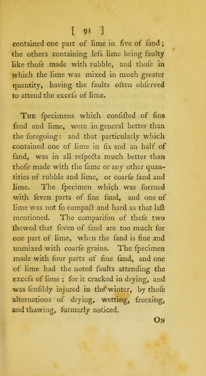 contained one part of lime in five of land; the others containing lefs lime being faulty like thofe made with rubble, and thole in which the lime was mixed in much greater quantity, having the faults often obl'erved to attend the excefs of lime. The fpecimens which confifled of fine fand and lime, were in general better than the foregoing: and that particularly which contained one of lime in lix and an half of fand, was in all relpe&s much better than thofe made with the fame or any other quan- tities of rubble and lime, or coarfe fand and lime. The fpecimen which was formed with feven parts of fine fand, and one of lime was not fo compact and hard as that lafl mentioned. The companion of thefe two {hewed that feven of fand are too much for one part of lime, when the fand is fine and unmixed with coarfe grains. The fpecimen made with four parts of line fand, and one of lime had the noted faults attending the excefs of lime ; for it cracked in drying, and was fenfibly injured in the* winter, by thofe alternations of drying, wetting, freezing, and thawing, formerly noticed. On