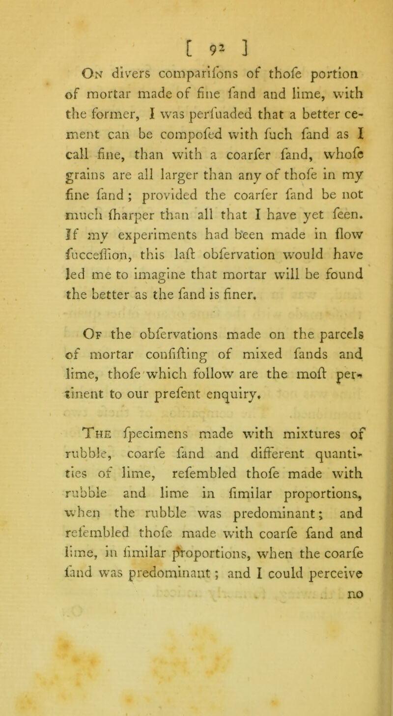 [ 91 ] On divers companions of thofe portion of mortar made of fine land and lime, with the former, I was perfuaded that a better ce- ment can be compofed with fuch fand as I call fine, than with a coarfer fand, whofc grains are all larger than any of thofe in my fne fand ; provided the coarfer fand be not much fharper than all that I have yet feen. If my experiments had been made in flow fucceffon, this lafh obfervation would have led me to imagine that mortar will be found the better as the fand is finer. Of the oblervations made on the parcels of mortar confiding of mixed fands and lime, thofe which follow are the mod per^ tinent to our prefent enquiry. The fpecimens made with mixtures of rubble, coarfe fand and different quanti- ties of lime, refembled thofe made with rubble and lime in fimilar proportions, when the rubble was predominant; and refembled thofe made with coarfe fand and lime, in fimilar {Proportions, when the coarfe fand was predominant; and I could perceive no