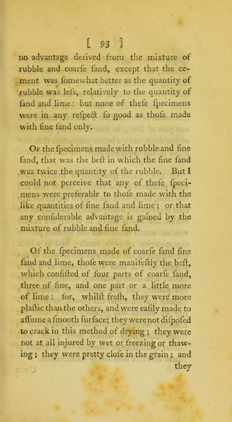 no advantage derived from the mixture of rubble and coarfe fand, except that the ce- ment was fomewhat better as the quantity of rubble was lefs, relatively to the quantity of fand and lime: but none of thefe fpecimens were in any refpedl fo good as thofe made with fine land only. Of the fpecimens made with rubble and fine (and, that was the befi: in which the fine fand was twice .the quantity of the rubble. But I could not perceive that any of thefe fpeci- mens w^ere preferable to thofe made with the like quantities of fine fand and lime ; or that any confiderable advantage is gained by the mixture of rubble and fine fand. » • f t • i • ■ Of the fpecimens made of coarfe fand fine fand and lime, thofe were manifeftly the beft, which confilfed of four parts of coarfe fand, three of fine, and one part or a little more of lime : for, whilfl frefh, they were more plaftic than the others, and were eafily made to a {fume a fmooth furface; they were not difpofed to crack in this method of drying ; they were not at ail injured by wet or freezing or thaw- ing ; they were pretty clofe in the grain ; and they