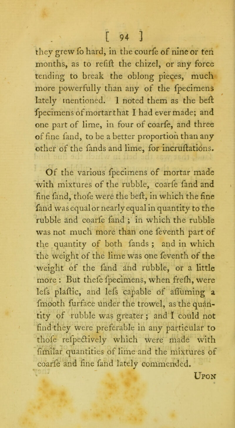 they grew fo hard, in the courfe of nine or ten months, as to refift the chizel, or any force tending to break the oblong pieces, much more powerfully than any of the fpecimens lately mentioned. 1 noted them as the beffc fpecimens of mortar that I had ever made; and one part of lime, in four of coarfe, and three of fine fand, to be a better proportion than any other of the fands and lime, for incrustations. Of the various fpecimens of mortar made with mixtures of the rubble, coarfe fand and fine fand, thofe were the bed:, in which the fine fand was equal or nearly equal in quantity to the rubble and coarfe fand ; in which the rubble was not much more than one feventh part of the quantity of both fands ; and in which the weight of the lime was one feventh of the weight of the fand and rubble, or a little more : But thefe fpecimens, when frefh, were lefs plaSlic, and lefs capable of affuming a fmooth Surface under the trowel, as the quan- tity of rubble was greater; and I could not find they were preferable in any particular to thofe refpeftively which were made with Similar quantities of lime and the mixtures of coarfe and fine fand lately commended. Upon