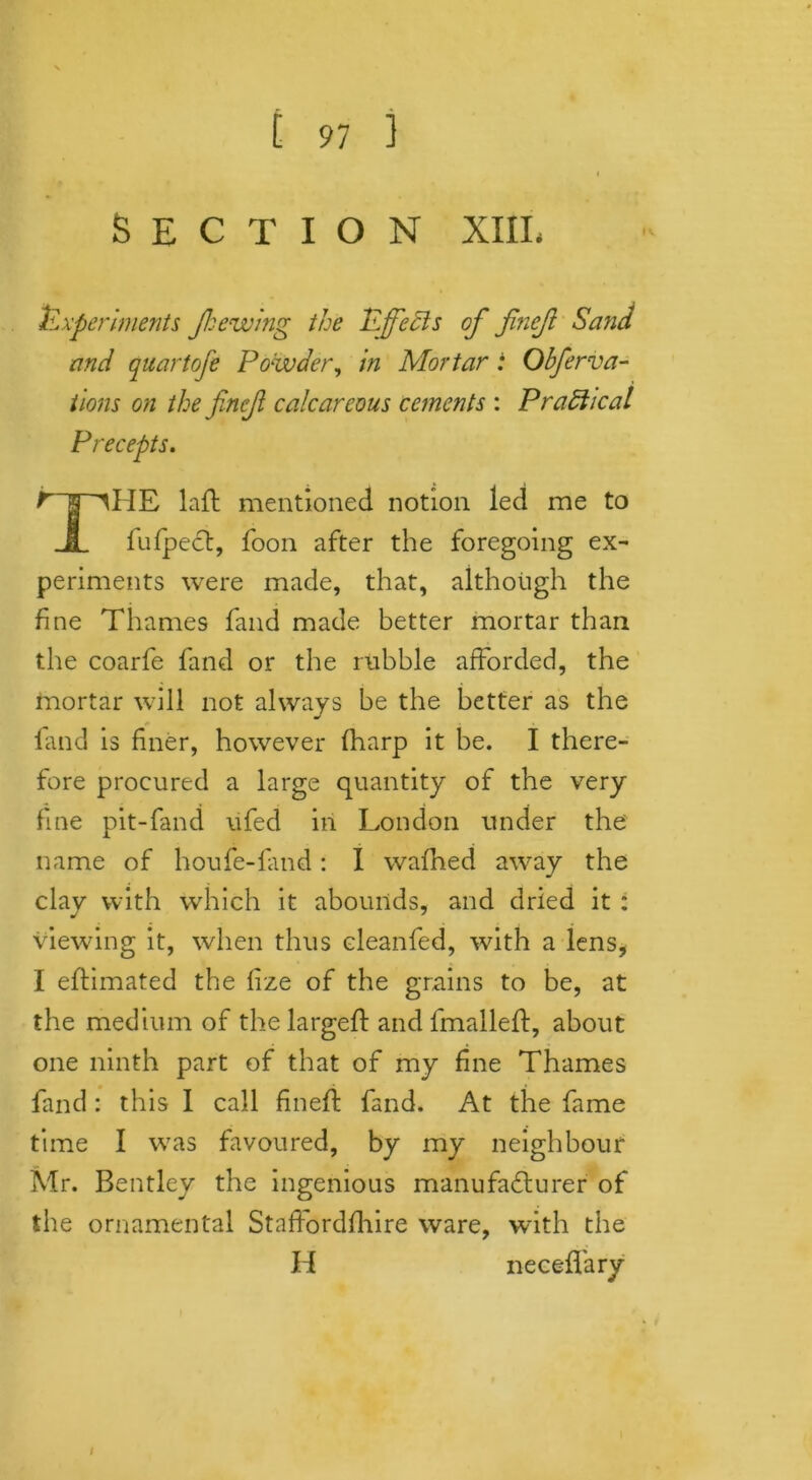 SECTION XIII. Experiments Jkewing the Effects of finejl Sand and quartofe Powder, in Mortar : Obfier va- rious on the finejl calcareous cements : Pradhcal Precepts. t s MIE laft mentioned notion led me to JL fufpect, foon after the foregoing ex- periments were made, that, although the fine Thames fand made better mortar than the coarfe fand or the rubble afforded, the mortar will not always he the better as the land is finer, however lharp it be. I there- fore procured a large quantity of the very fine pit-fand ufed in London under the name of houfe-fand: I wafhed away the clay with which it abounds, and dried it : viewing it, when thus eleanfed, with a lens* I eftimated the fize of the grains to be, at the medium of the largeft and fmallelt, about one ninth part of that of my fine Thames find : this I call fineft fand. At the fame time I was favoured, by my neighbour Mr. Bentley the ingenious manufacturer of the ornamental StafFordfhire ware, with the H neceffary I