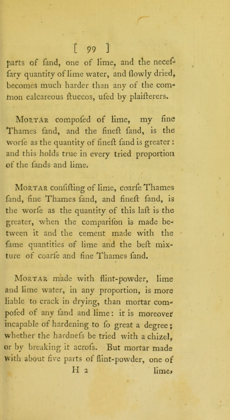 parts of fand, one of lime, and the necef- fary quantity of lime water, and {lowly dried, becomes much harder than any of the com- inon calcareous ftuccos, ufed by plaifterers. MortAr compofed of lime, my fine Thames fand, and the fineft fand, is the worfe as the quantity of fineft fand is greater: and this holds true in every tried proportion of the lands and lime. Mortar conlifHng of lime, coarfe Thames fand, fine Thames fand, and fineft fand, is the worfe as the quantity of this laft is the greater, when the comparifon is made be- tween it and the cement made with the fame quantities of lime and the belt mix- ture of coarfe and fine Thames fand. Mortar made with flint-powder, lime and lime water, in any proportion, is more liable to crack in drying, than mortar com- pofed of any fand and lime: it is moreover incapable of hardening to fo great a degree; whether the hardnefs be tried with a chizel, or by breaking it acrofs. But mortar made with about five parts of flint-powder, one of H 2 lime>