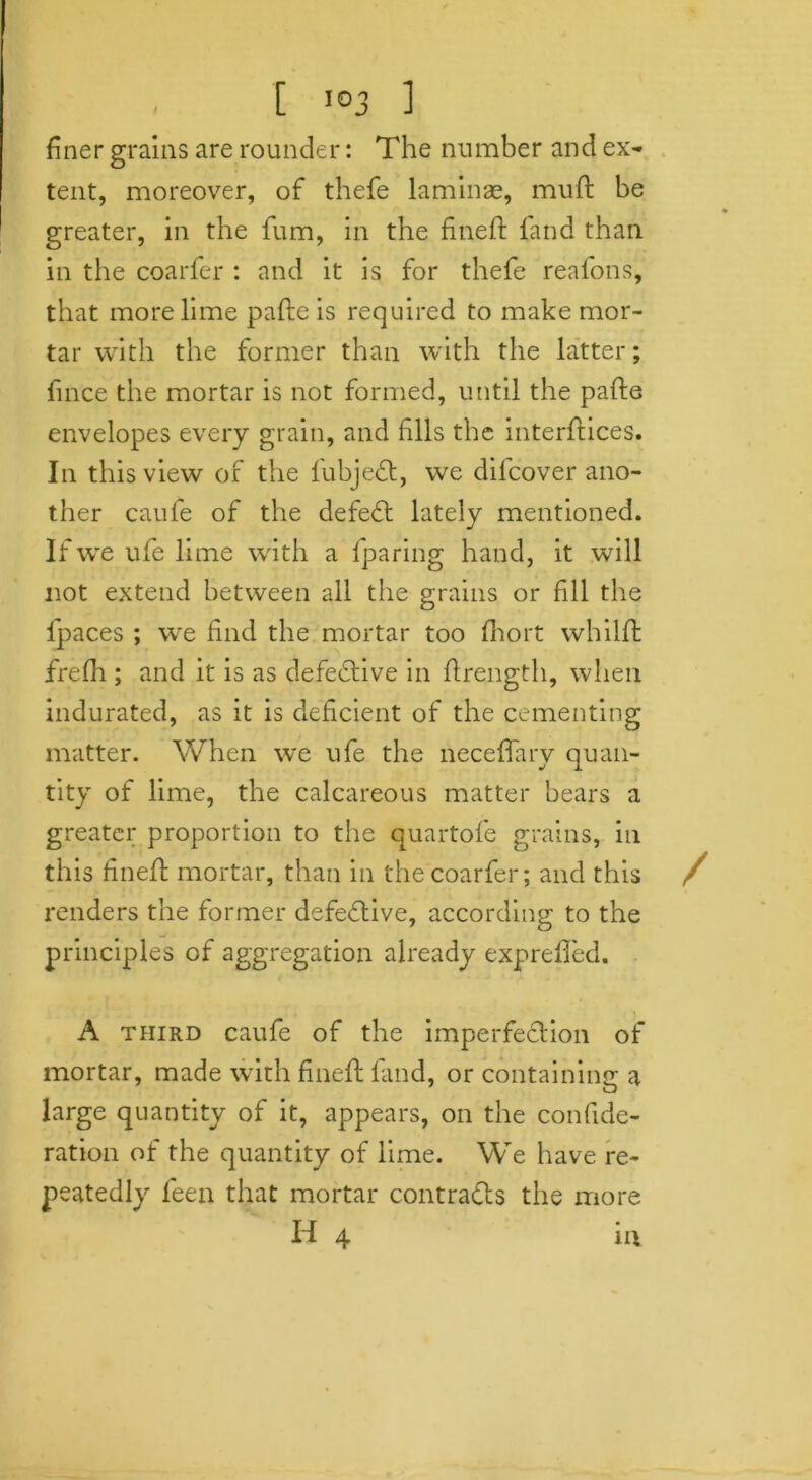 , [ I0J ] finer grains are rounder: The number and ex- tent, moreover, of thefe laminae, muff be greater, in the fum, in the fine ft fand than in the coarfer : and it is for thefe reafons, that more lime pafte is required to make mor- tar with the former than with the latter; fince the mortar is not formed, until the pafte envelopes every grain, and fills the interfaces. In this view of the fubjedt, we difcover ano- ther caufe of the defedt lately mentioned. If we ufe lime with a {paring hand, it will not extend between all the grains or fill the fpaces ; we find the mortar too fliort whilft frefh ; and it is as defective in ftrength, when indurated, as it is deficient of the cementing matter. When we ufe the neceffary quan- tity of lime, the calcareous matter bears a greater proportion to the quartofe grains, in this fineft mortar, than in the coarfer; and this / renders the former defective, according to the principles of aggregation already exprefled. / j A third caufe of the imperfection of mortar, made with fineft fand, or containing a large quantity of it, appears, on the confide- ration of the quantity of lime. We have re- peatedly feen that mortar contradls the more H 4 in