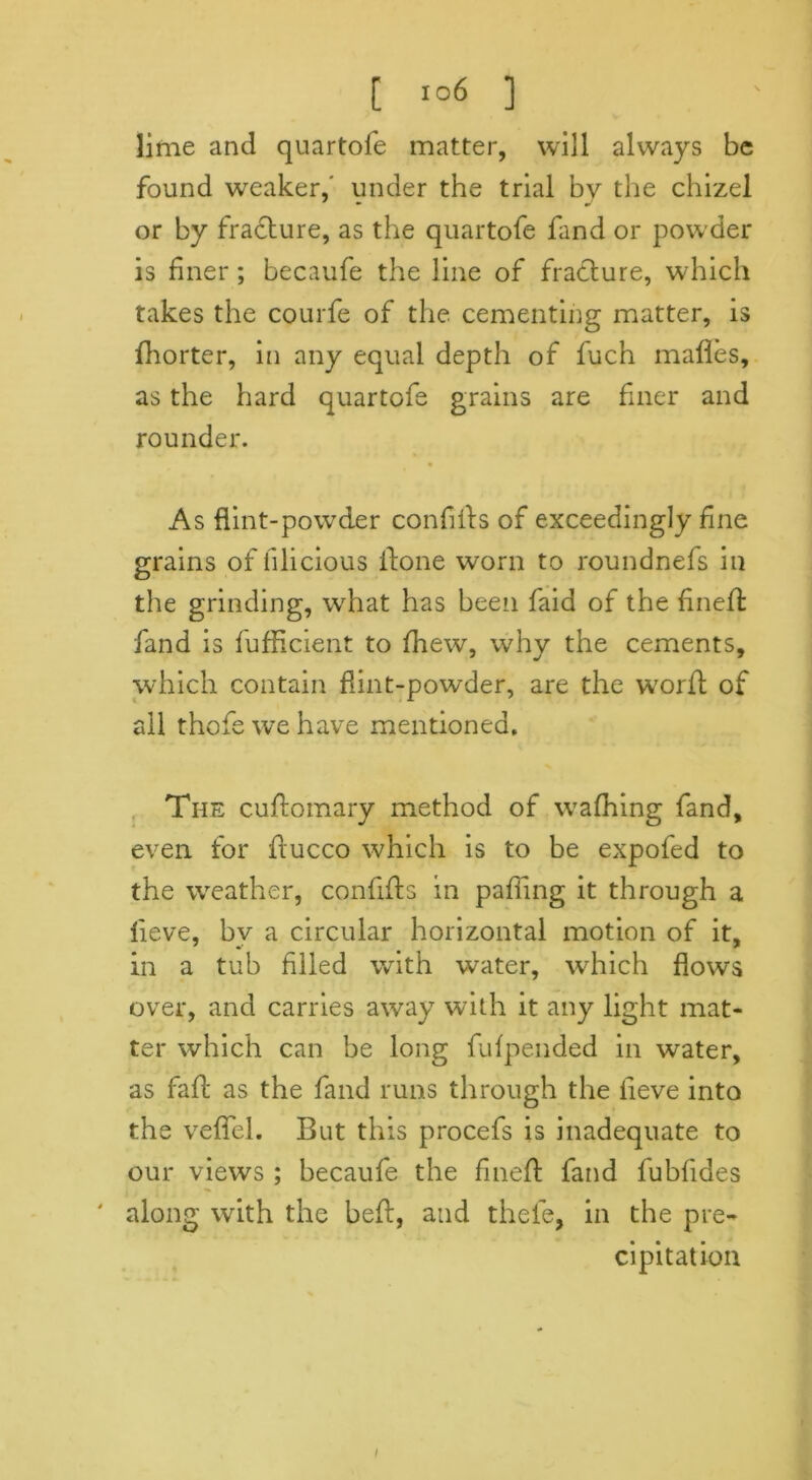 [ ] lime and quartofe matter, will always be found weaker,' under the trial bv the chizel or by fracture, as the quartofe find or powder is finer; becaufe the line of fracture, which takes the courfe of the cementing matter, is fhorter, in any equal depth of fuch mafles, as the hard quartofe grains are finer and rounder. As flint-powder confids of exceedingly fine grains of iilicious itone worn to roundnefs in the grinding, what has been faid of the fined: fand is fufficient to fhew, why the cements, which contain flint-powder, are the word of all thofewehave mentioned. The cudomary method of wafhing fand, even for ftucco which is to be expofed to the weather, confids in pafiing it through a lieve, bv a circular horizontal motion of it, in a tub filled with water, which flows over, and carries away with it any light mat- ter which can be long fidpended in water, as fad as the fand runs through the lieve into the veflTel. But this procefs is inadequate to our views ; becaufe the fined fand fubfides ' along with the bed, and thefe, in the pre- cipitation I