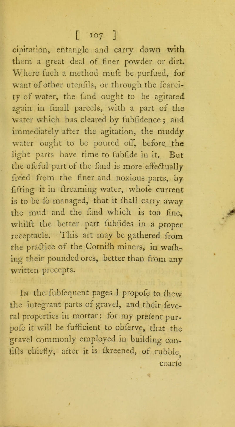 cipitation, entangle and carry down with them a great deal of finer powder or dirt. Where fuch a method muft be purfued, for want of other utenfils, or through the fcarci- ty of water, the land ought to be agitated again in fmall parcels, with a part of the water which has cleared by fubfidence; and immediately after the agitation, the muddy water ought to be poured off, before the light parts have time to fubfide in it. But the ufeful part of the fand is more effectually freed from the finer and noxious parts, by fifting it in Breaming water, whofe current is to be fo managed, that it fhall carry away the mud and the fand which is too fine, whilft the better part fubfides in a proper receptacle. This art may be gathered from the practice of the Cornifh miners, in wafh- ing their pounded ores, better than from any written precepts. In the fubfequent pages I propofe to fhew the integrant parts of gravel, and their feve- ral properties in mortar: for my prefentpur- pofe it will be fufficient to obferve, that the gravel commonly employed in building con- lifts chieflv, after it is fkreened, of rubble coarfe